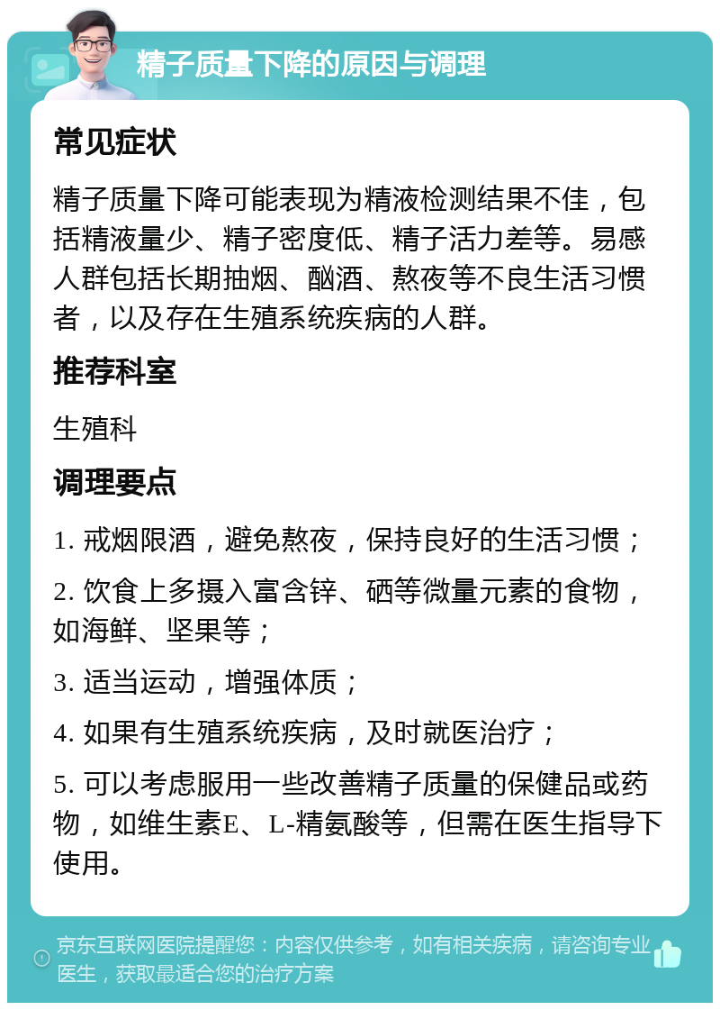 精子质量下降的原因与调理 常见症状 精子质量下降可能表现为精液检测结果不佳，包括精液量少、精子密度低、精子活力差等。易感人群包括长期抽烟、酗酒、熬夜等不良生活习惯者，以及存在生殖系统疾病的人群。 推荐科室 生殖科 调理要点 1. 戒烟限酒，避免熬夜，保持良好的生活习惯； 2. 饮食上多摄入富含锌、硒等微量元素的食物，如海鲜、坚果等； 3. 适当运动，增强体质； 4. 如果有生殖系统疾病，及时就医治疗； 5. 可以考虑服用一些改善精子质量的保健品或药物，如维生素E、L-精氨酸等，但需在医生指导下使用。