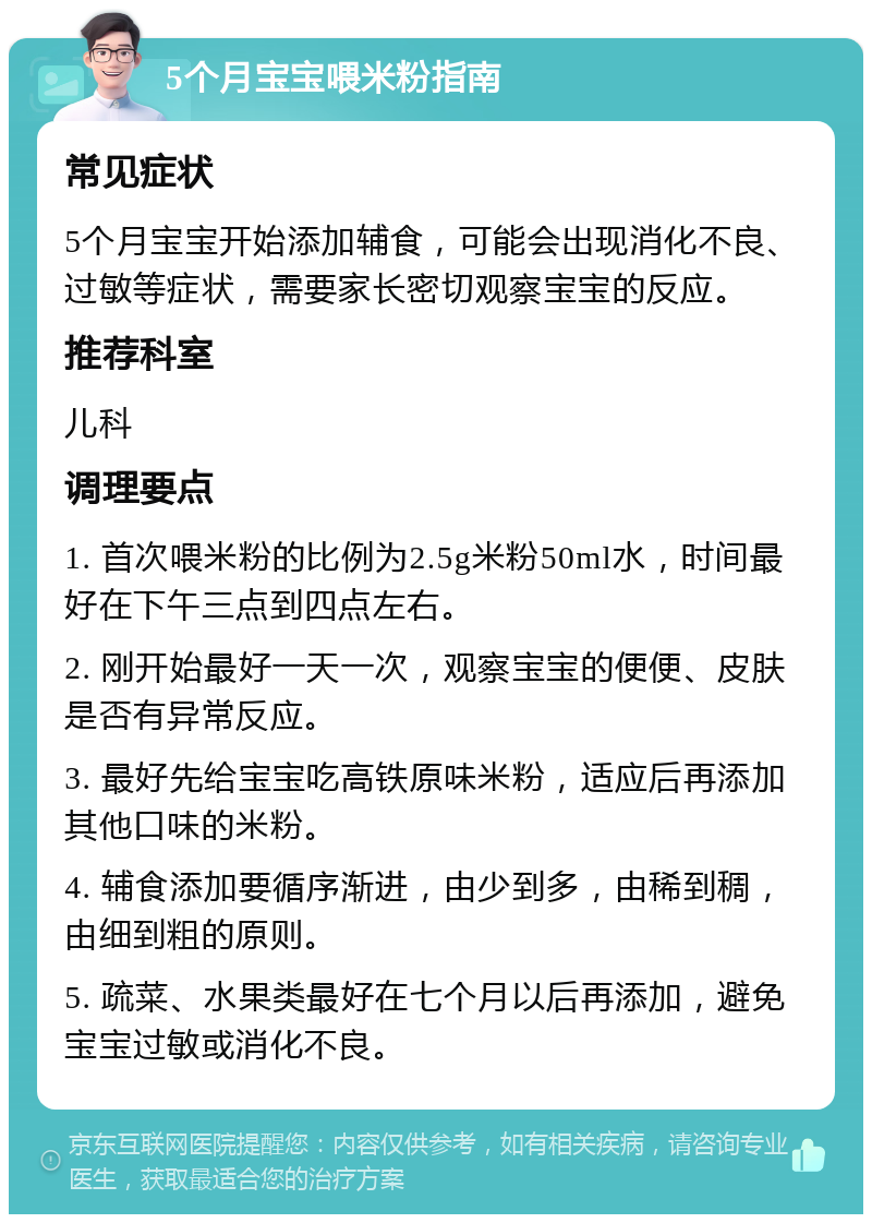 5个月宝宝喂米粉指南 常见症状 5个月宝宝开始添加辅食，可能会出现消化不良、过敏等症状，需要家长密切观察宝宝的反应。 推荐科室 儿科 调理要点 1. 首次喂米粉的比例为2.5g米粉50ml水，时间最好在下午三点到四点左右。 2. 刚开始最好一天一次，观察宝宝的便便、皮肤是否有异常反应。 3. 最好先给宝宝吃高铁原味米粉，适应后再添加其他口味的米粉。 4. 辅食添加要循序渐进，由少到多，由稀到稠，由细到粗的原则。 5. 疏菜、水果类最好在七个月以后再添加，避免宝宝过敏或消化不良。