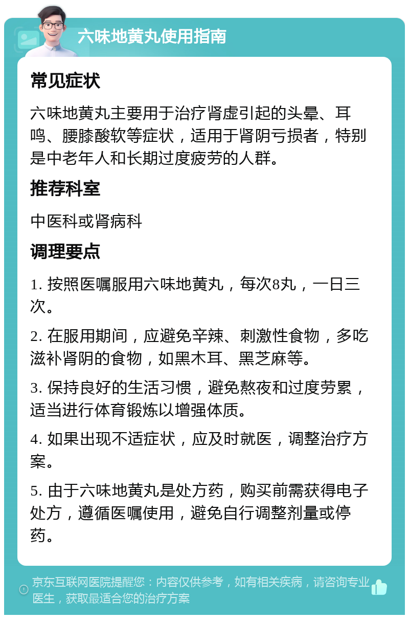 六味地黄丸使用指南 常见症状 六味地黄丸主要用于治疗肾虚引起的头晕、耳鸣、腰膝酸软等症状，适用于肾阴亏损者，特别是中老年人和长期过度疲劳的人群。 推荐科室 中医科或肾病科 调理要点 1. 按照医嘱服用六味地黄丸，每次8丸，一日三次。 2. 在服用期间，应避免辛辣、刺激性食物，多吃滋补肾阴的食物，如黑木耳、黑芝麻等。 3. 保持良好的生活习惯，避免熬夜和过度劳累，适当进行体育锻炼以增强体质。 4. 如果出现不适症状，应及时就医，调整治疗方案。 5. 由于六味地黄丸是处方药，购买前需获得电子处方，遵循医嘱使用，避免自行调整剂量或停药。