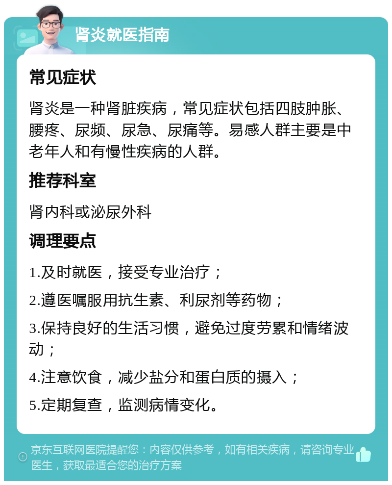 肾炎就医指南 常见症状 肾炎是一种肾脏疾病，常见症状包括四肢肿胀、腰疼、尿频、尿急、尿痛等。易感人群主要是中老年人和有慢性疾病的人群。 推荐科室 肾内科或泌尿外科 调理要点 1.及时就医，接受专业治疗； 2.遵医嘱服用抗生素、利尿剂等药物； 3.保持良好的生活习惯，避免过度劳累和情绪波动； 4.注意饮食，减少盐分和蛋白质的摄入； 5.定期复查，监测病情变化。