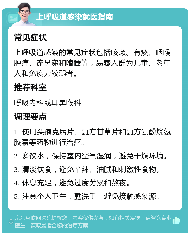 上呼吸道感染就医指南 常见症状 上呼吸道感染的常见症状包括咳嗽、有痰、咽喉肿痛、流鼻涕和嗜睡等，易感人群为儿童、老年人和免疫力较弱者。 推荐科室 呼吸内科或耳鼻喉科 调理要点 1. 使用头孢克肟片、复方甘草片和复方氨酚烷氨胶囊等药物进行治疗。 2. 多饮水，保持室内空气湿润，避免干燥环境。 3. 清淡饮食，避免辛辣、油腻和刺激性食物。 4. 休息充足，避免过度劳累和熬夜。 5. 注意个人卫生，勤洗手，避免接触感染源。