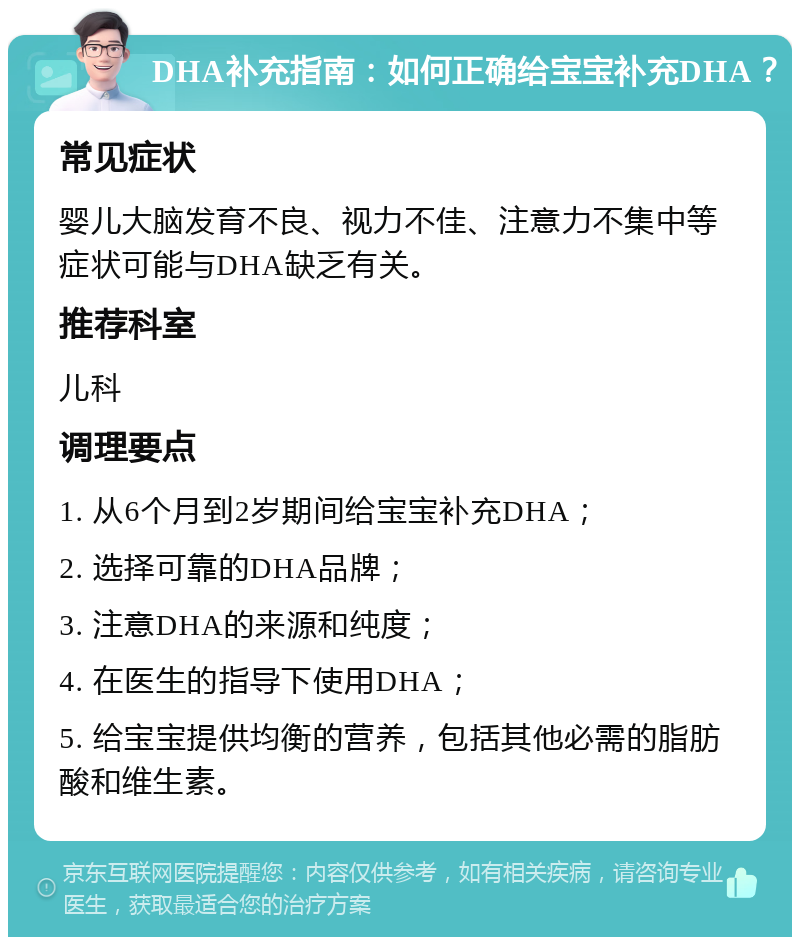 DHA补充指南：如何正确给宝宝补充DHA？ 常见症状 婴儿大脑发育不良、视力不佳、注意力不集中等症状可能与DHA缺乏有关。 推荐科室 儿科 调理要点 1. 从6个月到2岁期间给宝宝补充DHA； 2. 选择可靠的DHA品牌； 3. 注意DHA的来源和纯度； 4. 在医生的指导下使用DHA； 5. 给宝宝提供均衡的营养，包括其他必需的脂肪酸和维生素。