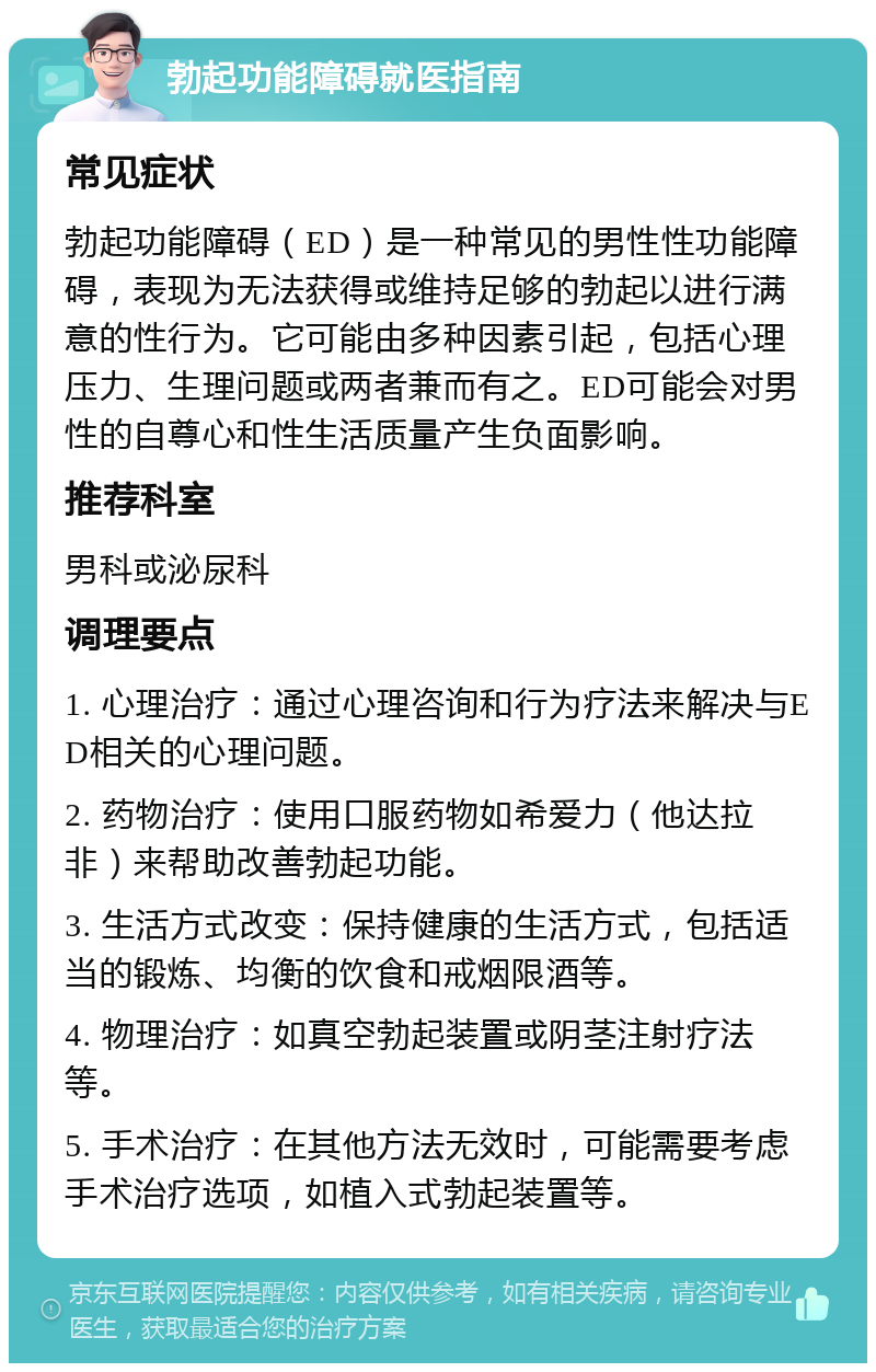 勃起功能障碍就医指南 常见症状 勃起功能障碍（ED）是一种常见的男性性功能障碍，表现为无法获得或维持足够的勃起以进行满意的性行为。它可能由多种因素引起，包括心理压力、生理问题或两者兼而有之。ED可能会对男性的自尊心和性生活质量产生负面影响。 推荐科室 男科或泌尿科 调理要点 1. 心理治疗：通过心理咨询和行为疗法来解决与ED相关的心理问题。 2. 药物治疗：使用口服药物如希爱力（他达拉非）来帮助改善勃起功能。 3. 生活方式改变：保持健康的生活方式，包括适当的锻炼、均衡的饮食和戒烟限酒等。 4. 物理治疗：如真空勃起装置或阴茎注射疗法等。 5. 手术治疗：在其他方法无效时，可能需要考虑手术治疗选项，如植入式勃起装置等。