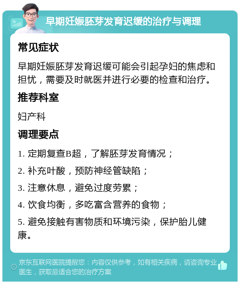 早期妊娠胚芽发育迟缓的治疗与调理 常见症状 早期妊娠胚芽发育迟缓可能会引起孕妇的焦虑和担忧，需要及时就医并进行必要的检查和治疗。 推荐科室 妇产科 调理要点 1. 定期复查B超，了解胚芽发育情况； 2. 补充叶酸，预防神经管缺陷； 3. 注意休息，避免过度劳累； 4. 饮食均衡，多吃富含营养的食物； 5. 避免接触有害物质和环境污染，保护胎儿健康。