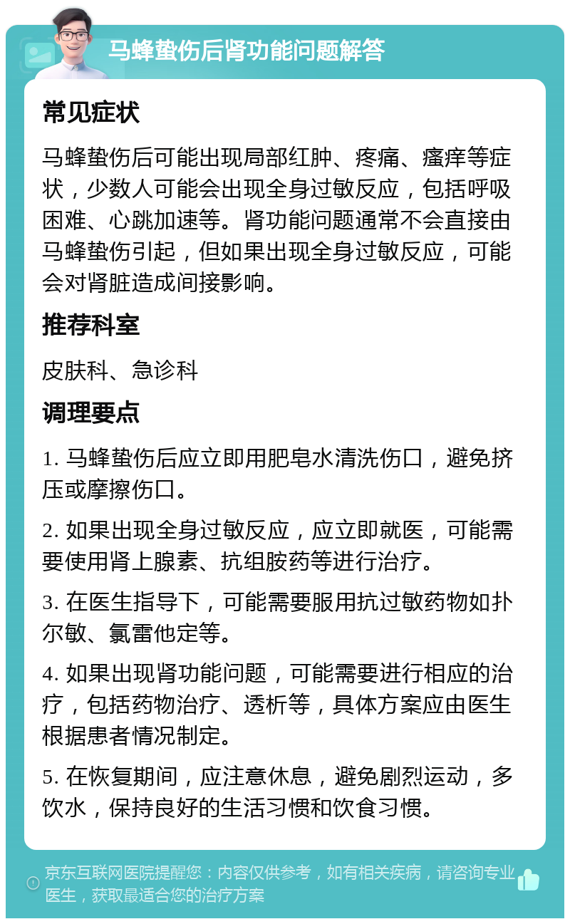 马蜂蛰伤后肾功能问题解答 常见症状 马蜂蛰伤后可能出现局部红肿、疼痛、瘙痒等症状，少数人可能会出现全身过敏反应，包括呼吸困难、心跳加速等。肾功能问题通常不会直接由马蜂蛰伤引起，但如果出现全身过敏反应，可能会对肾脏造成间接影响。 推荐科室 皮肤科、急诊科 调理要点 1. 马蜂蛰伤后应立即用肥皂水清洗伤口，避免挤压或摩擦伤口。 2. 如果出现全身过敏反应，应立即就医，可能需要使用肾上腺素、抗组胺药等进行治疗。 3. 在医生指导下，可能需要服用抗过敏药物如扑尔敏、氯雷他定等。 4. 如果出现肾功能问题，可能需要进行相应的治疗，包括药物治疗、透析等，具体方案应由医生根据患者情况制定。 5. 在恢复期间，应注意休息，避免剧烈运动，多饮水，保持良好的生活习惯和饮食习惯。