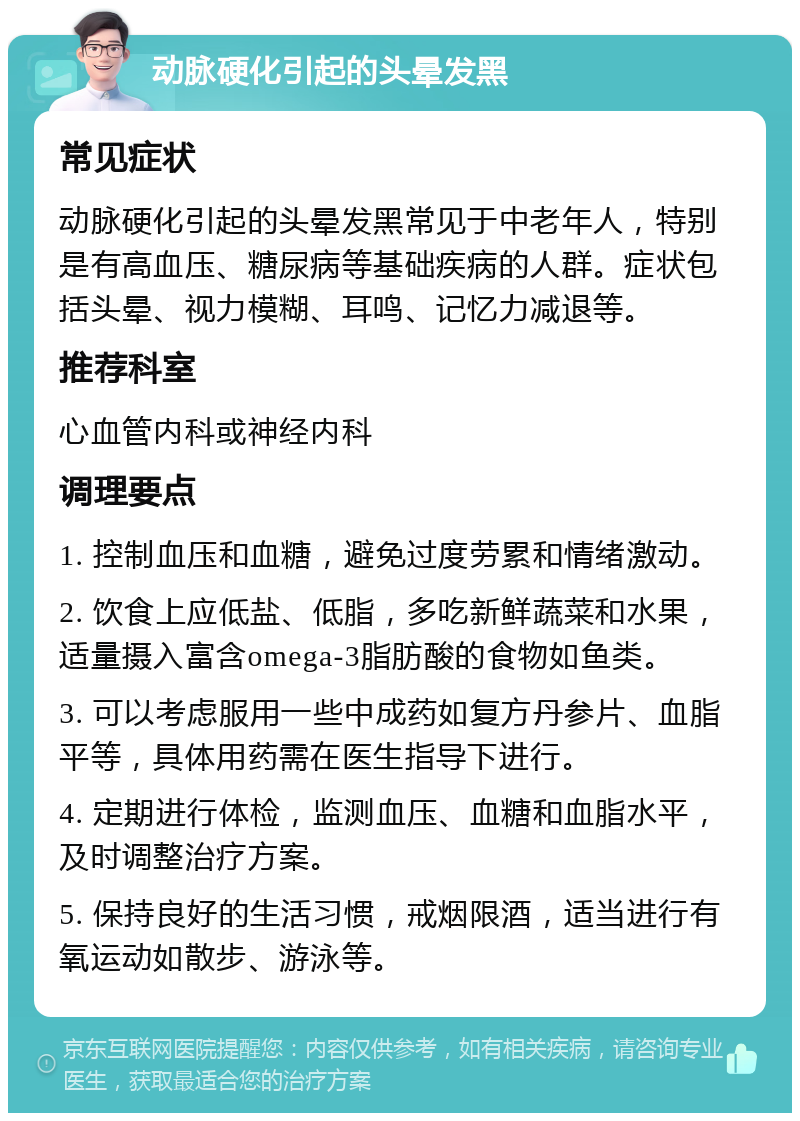 动脉硬化引起的头晕发黑 常见症状 动脉硬化引起的头晕发黑常见于中老年人，特别是有高血压、糖尿病等基础疾病的人群。症状包括头晕、视力模糊、耳鸣、记忆力减退等。 推荐科室 心血管内科或神经内科 调理要点 1. 控制血压和血糖，避免过度劳累和情绪激动。 2. 饮食上应低盐、低脂，多吃新鲜蔬菜和水果，适量摄入富含omega-3脂肪酸的食物如鱼类。 3. 可以考虑服用一些中成药如复方丹参片、血脂平等，具体用药需在医生指导下进行。 4. 定期进行体检，监测血压、血糖和血脂水平，及时调整治疗方案。 5. 保持良好的生活习惯，戒烟限酒，适当进行有氧运动如散步、游泳等。