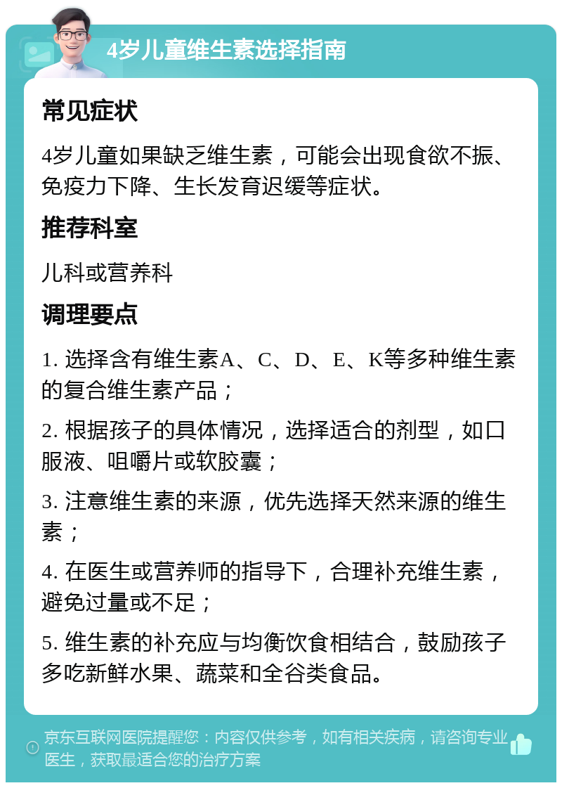 4岁儿童维生素选择指南 常见症状 4岁儿童如果缺乏维生素，可能会出现食欲不振、免疫力下降、生长发育迟缓等症状。 推荐科室 儿科或营养科 调理要点 1. 选择含有维生素A、C、D、E、K等多种维生素的复合维生素产品； 2. 根据孩子的具体情况，选择适合的剂型，如口服液、咀嚼片或软胶囊； 3. 注意维生素的来源，优先选择天然来源的维生素； 4. 在医生或营养师的指导下，合理补充维生素，避免过量或不足； 5. 维生素的补充应与均衡饮食相结合，鼓励孩子多吃新鲜水果、蔬菜和全谷类食品。