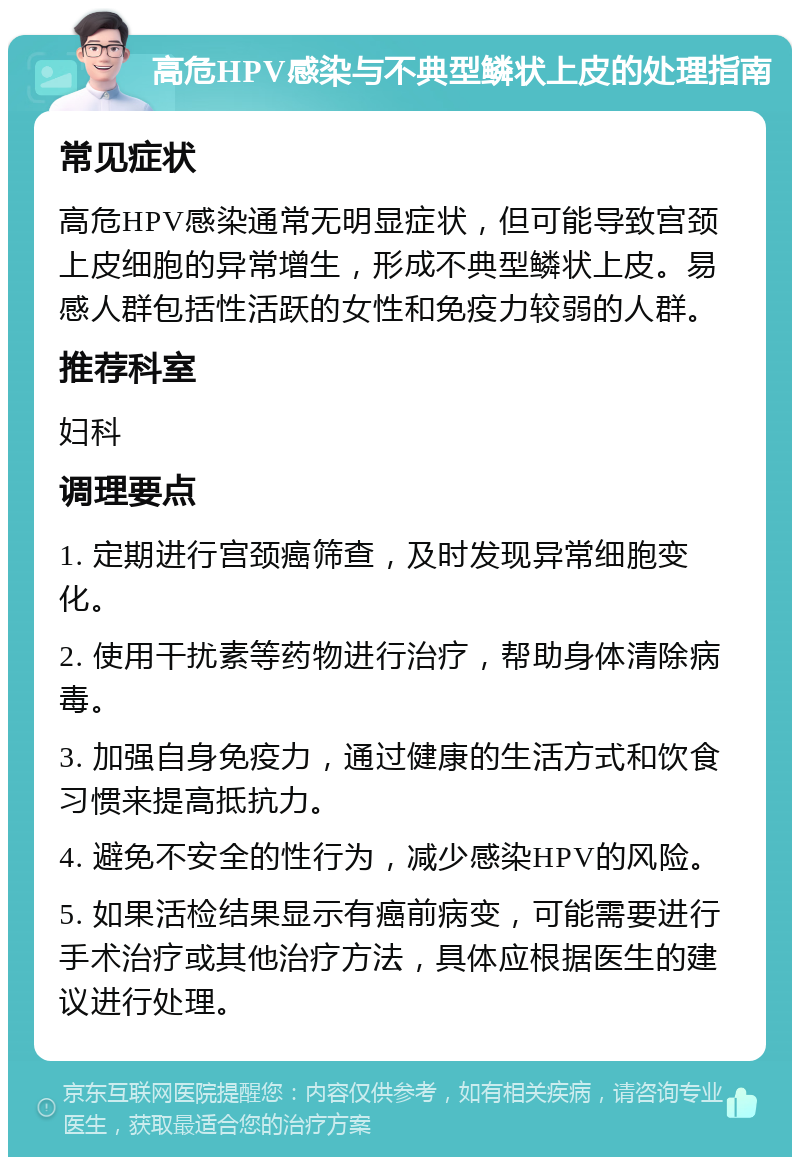 高危HPV感染与不典型鳞状上皮的处理指南 常见症状 高危HPV感染通常无明显症状，但可能导致宫颈上皮细胞的异常增生，形成不典型鳞状上皮。易感人群包括性活跃的女性和免疫力较弱的人群。 推荐科室 妇科 调理要点 1. 定期进行宫颈癌筛查，及时发现异常细胞变化。 2. 使用干扰素等药物进行治疗，帮助身体清除病毒。 3. 加强自身免疫力，通过健康的生活方式和饮食习惯来提高抵抗力。 4. 避免不安全的性行为，减少感染HPV的风险。 5. 如果活检结果显示有癌前病变，可能需要进行手术治疗或其他治疗方法，具体应根据医生的建议进行处理。