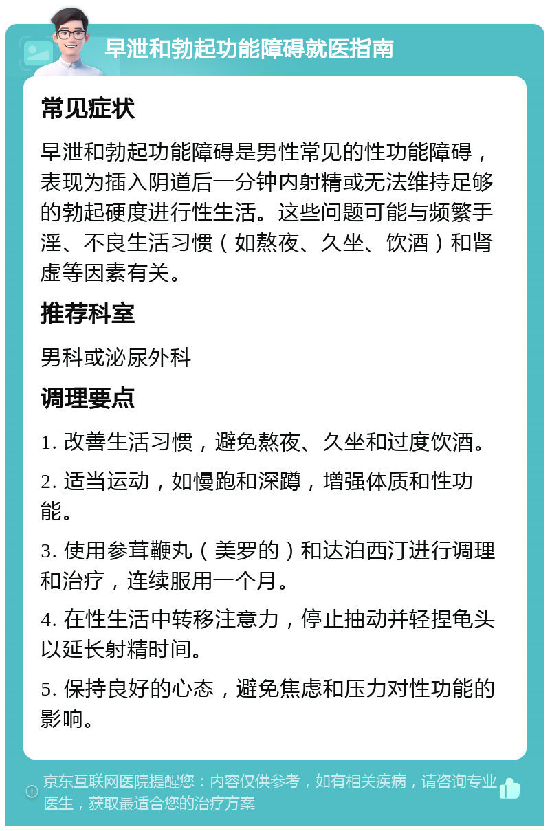 早泄和勃起功能障碍就医指南 常见症状 早泄和勃起功能障碍是男性常见的性功能障碍，表现为插入阴道后一分钟内射精或无法维持足够的勃起硬度进行性生活。这些问题可能与频繁手淫、不良生活习惯（如熬夜、久坐、饮酒）和肾虚等因素有关。 推荐科室 男科或泌尿外科 调理要点 1. 改善生活习惯，避免熬夜、久坐和过度饮酒。 2. 适当运动，如慢跑和深蹲，增强体质和性功能。 3. 使用参茸鞭丸（美罗的）和达泊西汀进行调理和治疗，连续服用一个月。 4. 在性生活中转移注意力，停止抽动并轻捏龟头以延长射精时间。 5. 保持良好的心态，避免焦虑和压力对性功能的影响。