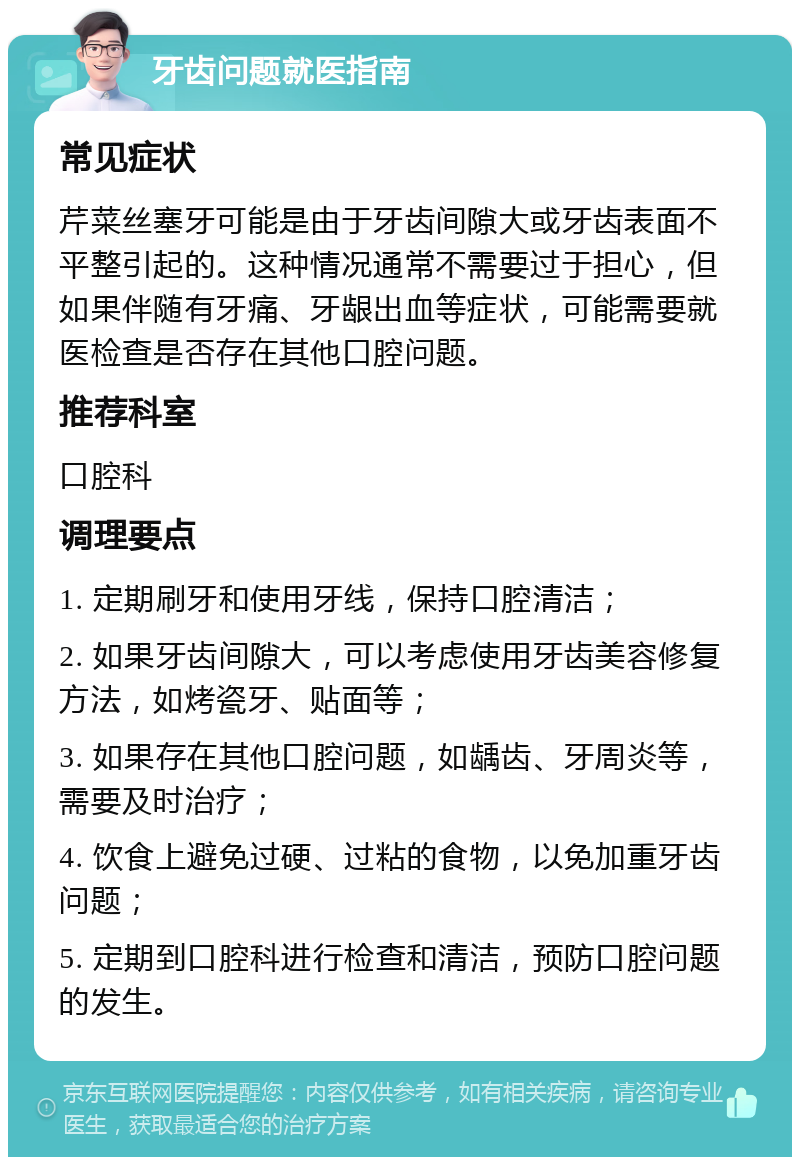 牙齿问题就医指南 常见症状 芹菜丝塞牙可能是由于牙齿间隙大或牙齿表面不平整引起的。这种情况通常不需要过于担心，但如果伴随有牙痛、牙龈出血等症状，可能需要就医检查是否存在其他口腔问题。 推荐科室 口腔科 调理要点 1. 定期刷牙和使用牙线，保持口腔清洁； 2. 如果牙齿间隙大，可以考虑使用牙齿美容修复方法，如烤瓷牙、贴面等； 3. 如果存在其他口腔问题，如龋齿、牙周炎等，需要及时治疗； 4. 饮食上避免过硬、过粘的食物，以免加重牙齿问题； 5. 定期到口腔科进行检查和清洁，预防口腔问题的发生。