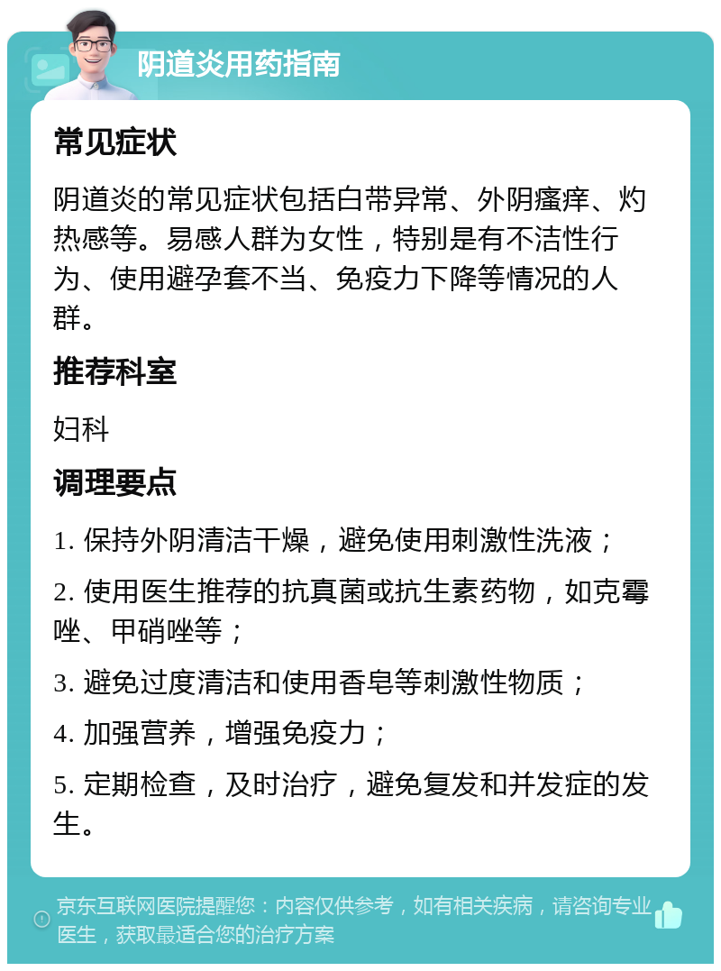 阴道炎用药指南 常见症状 阴道炎的常见症状包括白带异常、外阴瘙痒、灼热感等。易感人群为女性，特别是有不洁性行为、使用避孕套不当、免疫力下降等情况的人群。 推荐科室 妇科 调理要点 1. 保持外阴清洁干燥，避免使用刺激性洗液； 2. 使用医生推荐的抗真菌或抗生素药物，如克霉唑、甲硝唑等； 3. 避免过度清洁和使用香皂等刺激性物质； 4. 加强营养，增强免疫力； 5. 定期检查，及时治疗，避免复发和并发症的发生。