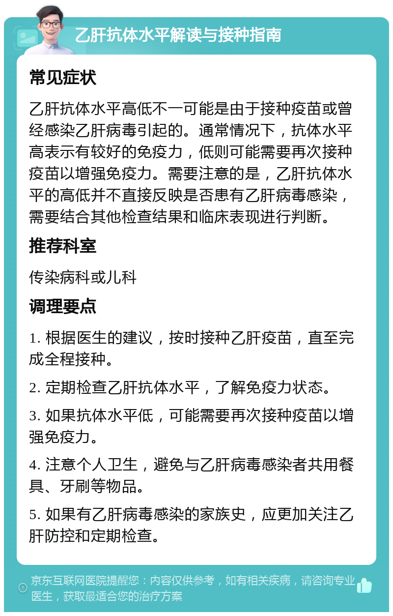 乙肝抗体水平解读与接种指南 常见症状 乙肝抗体水平高低不一可能是由于接种疫苗或曾经感染乙肝病毒引起的。通常情况下，抗体水平高表示有较好的免疫力，低则可能需要再次接种疫苗以增强免疫力。需要注意的是，乙肝抗体水平的高低并不直接反映是否患有乙肝病毒感染，需要结合其他检查结果和临床表现进行判断。 推荐科室 传染病科或儿科 调理要点 1. 根据医生的建议，按时接种乙肝疫苗，直至完成全程接种。 2. 定期检查乙肝抗体水平，了解免疫力状态。 3. 如果抗体水平低，可能需要再次接种疫苗以增强免疫力。 4. 注意个人卫生，避免与乙肝病毒感染者共用餐具、牙刷等物品。 5. 如果有乙肝病毒感染的家族史，应更加关注乙肝防控和定期检查。