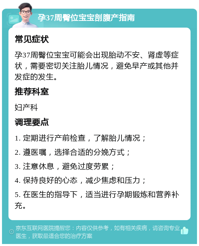 孕37周臀位宝宝剖腹产指南 常见症状 孕37周臀位宝宝可能会出现胎动不安、肾虚等症状，需要密切关注胎儿情况，避免早产或其他并发症的发生。 推荐科室 妇产科 调理要点 1. 定期进行产前检查，了解胎儿情况； 2. 遵医嘱，选择合适的分娩方式； 3. 注意休息，避免过度劳累； 4. 保持良好的心态，减少焦虑和压力； 5. 在医生的指导下，适当进行孕期锻炼和营养补充。