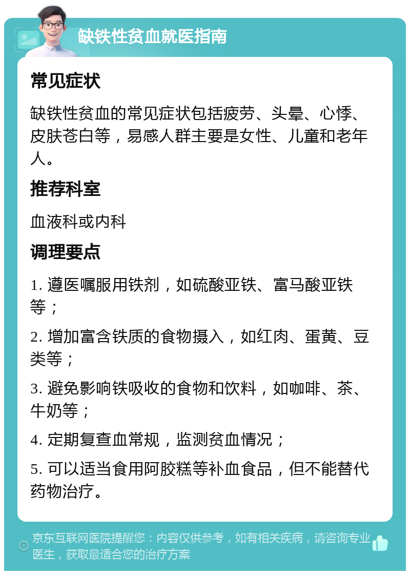 缺铁性贫血就医指南 常见症状 缺铁性贫血的常见症状包括疲劳、头晕、心悸、皮肤苍白等，易感人群主要是女性、儿童和老年人。 推荐科室 血液科或内科 调理要点 1. 遵医嘱服用铁剂，如硫酸亚铁、富马酸亚铁等； 2. 增加富含铁质的食物摄入，如红肉、蛋黄、豆类等； 3. 避免影响铁吸收的食物和饮料，如咖啡、茶、牛奶等； 4. 定期复查血常规，监测贫血情况； 5. 可以适当食用阿胶糕等补血食品，但不能替代药物治疗。