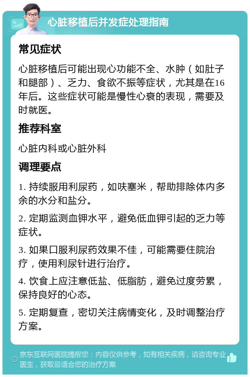 心脏移植后并发症处理指南 常见症状 心脏移植后可能出现心功能不全、水肿（如肚子和腿部）、乏力、食欲不振等症状，尤其是在16年后。这些症状可能是慢性心衰的表现，需要及时就医。 推荐科室 心脏内科或心脏外科 调理要点 1. 持续服用利尿药，如呋塞米，帮助排除体内多余的水分和盐分。 2. 定期监测血钾水平，避免低血钾引起的乏力等症状。 3. 如果口服利尿药效果不佳，可能需要住院治疗，使用利尿针进行治疗。 4. 饮食上应注意低盐、低脂肪，避免过度劳累，保持良好的心态。 5. 定期复查，密切关注病情变化，及时调整治疗方案。