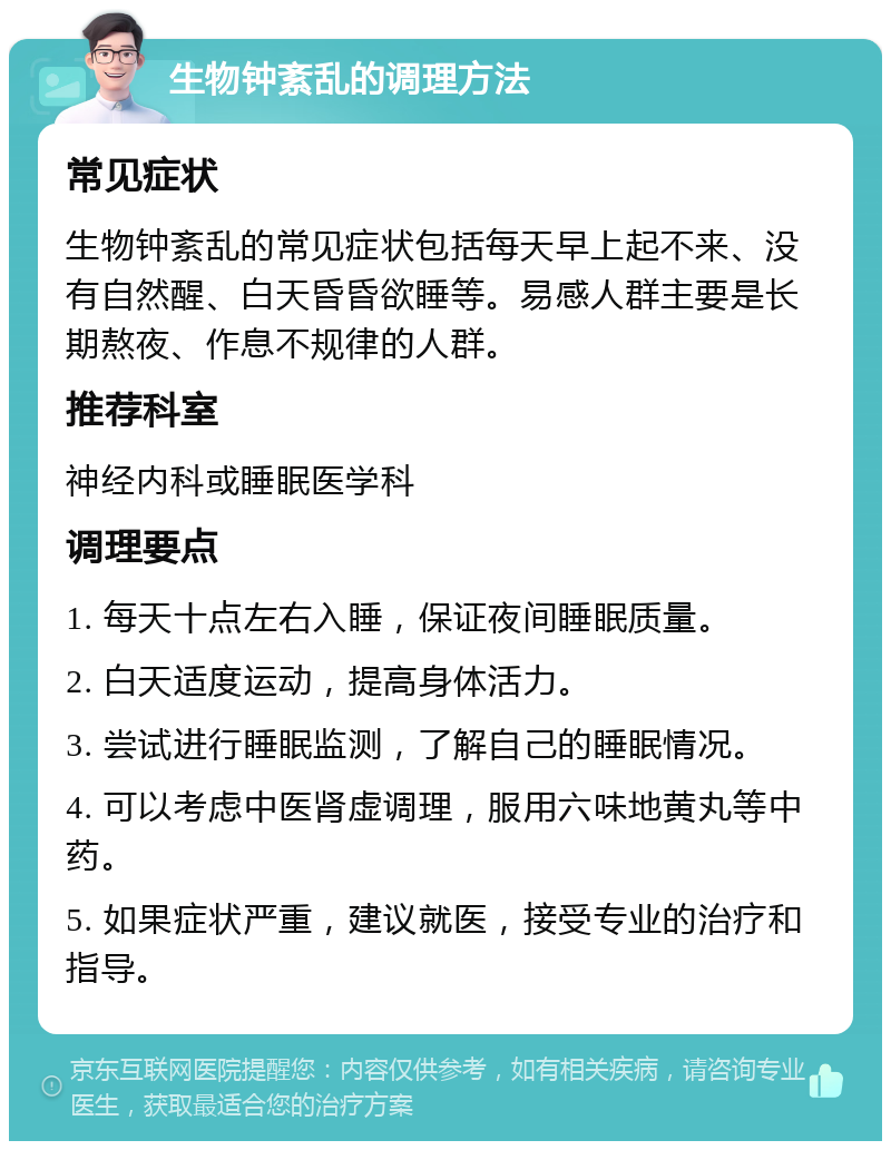 生物钟紊乱的调理方法 常见症状 生物钟紊乱的常见症状包括每天早上起不来、没有自然醒、白天昏昏欲睡等。易感人群主要是长期熬夜、作息不规律的人群。 推荐科室 神经内科或睡眠医学科 调理要点 1. 每天十点左右入睡，保证夜间睡眠质量。 2. 白天适度运动，提高身体活力。 3. 尝试进行睡眠监测，了解自己的睡眠情况。 4. 可以考虑中医肾虚调理，服用六味地黄丸等中药。 5. 如果症状严重，建议就医，接受专业的治疗和指导。