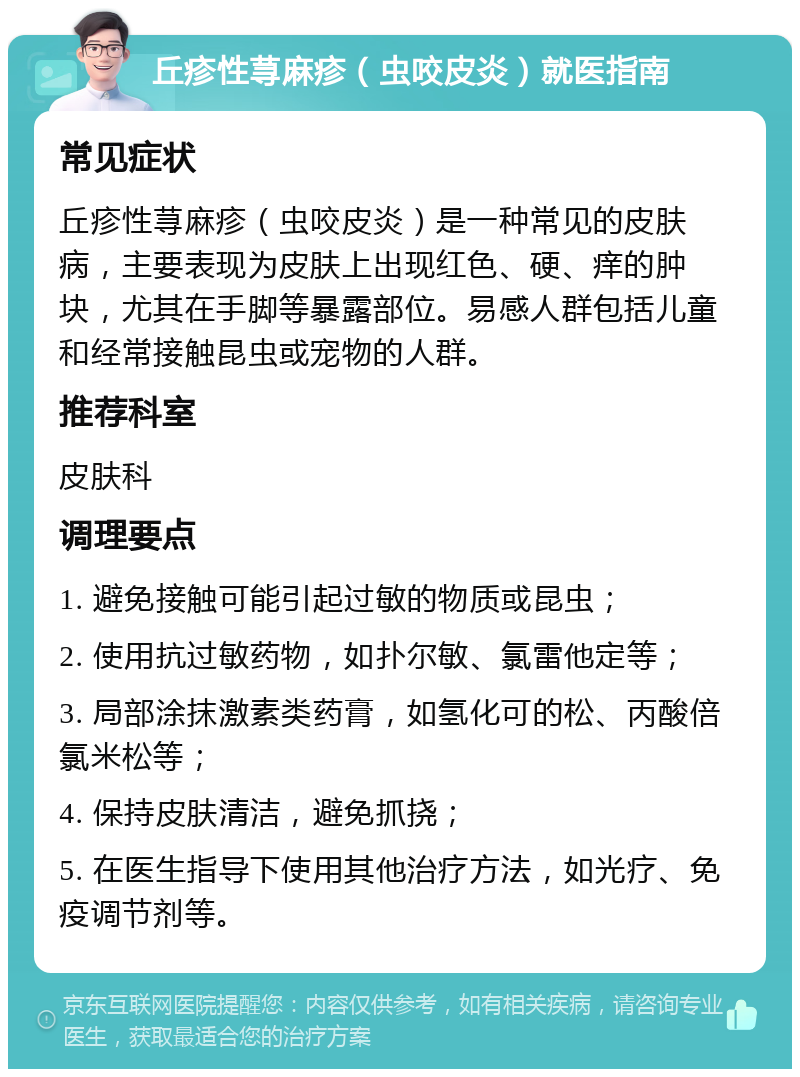 丘疹性荨麻疹（虫咬皮炎）就医指南 常见症状 丘疹性荨麻疹（虫咬皮炎）是一种常见的皮肤病，主要表现为皮肤上出现红色、硬、痒的肿块，尤其在手脚等暴露部位。易感人群包括儿童和经常接触昆虫或宠物的人群。 推荐科室 皮肤科 调理要点 1. 避免接触可能引起过敏的物质或昆虫； 2. 使用抗过敏药物，如扑尔敏、氯雷他定等； 3. 局部涂抹激素类药膏，如氢化可的松、丙酸倍氯米松等； 4. 保持皮肤清洁，避免抓挠； 5. 在医生指导下使用其他治疗方法，如光疗、免疫调节剂等。