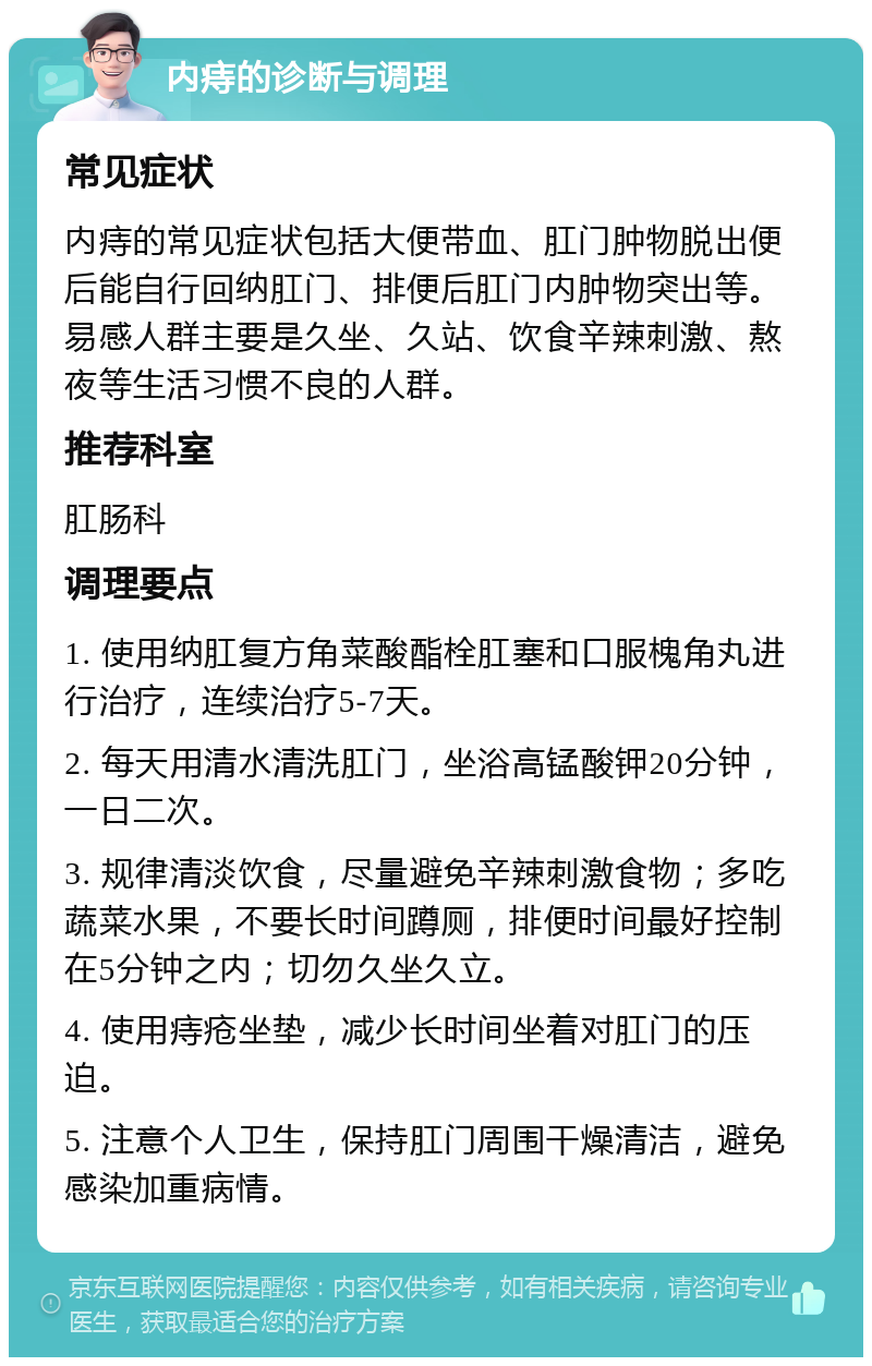 内痔的诊断与调理 常见症状 内痔的常见症状包括大便带血、肛门肿物脱出便后能自行回纳肛门、排便后肛门内肿物突出等。易感人群主要是久坐、久站、饮食辛辣刺激、熬夜等生活习惯不良的人群。 推荐科室 肛肠科 调理要点 1. 使用纳肛复方角菜酸酯栓肛塞和口服槐角丸进行治疗，连续治疗5-7天。 2. 每天用清水清洗肛门，坐浴高锰酸钾20分钟，一日二次。 3. 规律清淡饮食，尽量避免辛辣刺激食物；多吃蔬菜水果，不要长时间蹲厕，排便时间最好控制在5分钟之内；切勿久坐久立。 4. 使用痔疮坐垫，减少长时间坐着对肛门的压迫。 5. 注意个人卫生，保持肛门周围干燥清洁，避免感染加重病情。