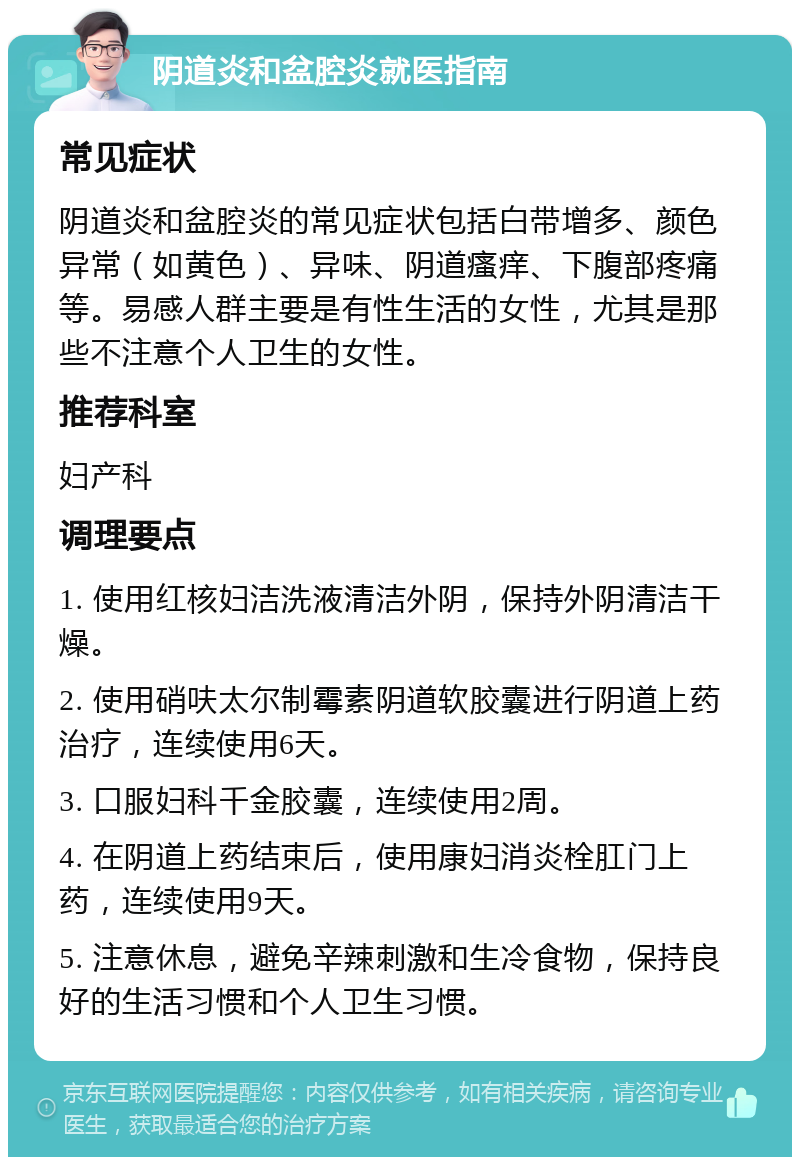 阴道炎和盆腔炎就医指南 常见症状 阴道炎和盆腔炎的常见症状包括白带增多、颜色异常（如黄色）、异味、阴道瘙痒、下腹部疼痛等。易感人群主要是有性生活的女性，尤其是那些不注意个人卫生的女性。 推荐科室 妇产科 调理要点 1. 使用红核妇洁洗液清洁外阴，保持外阴清洁干燥。 2. 使用硝呋太尔制霉素阴道软胶囊进行阴道上药治疗，连续使用6天。 3. 口服妇科千金胶囊，连续使用2周。 4. 在阴道上药结束后，使用康妇消炎栓肛门上药，连续使用9天。 5. 注意休息，避免辛辣刺激和生冷食物，保持良好的生活习惯和个人卫生习惯。