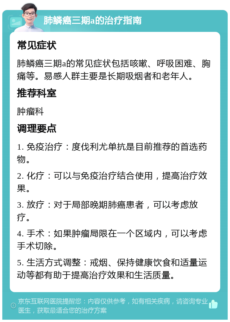 肺鳞癌三期a的治疗指南 常见症状 肺鳞癌三期a的常见症状包括咳嗽、呼吸困难、胸痛等。易感人群主要是长期吸烟者和老年人。 推荐科室 肿瘤科 调理要点 1. 免疫治疗：度伐利尤单抗是目前推荐的首选药物。 2. 化疗：可以与免疫治疗结合使用，提高治疗效果。 3. 放疗：对于局部晚期肺癌患者，可以考虑放疗。 4. 手术：如果肿瘤局限在一个区域内，可以考虑手术切除。 5. 生活方式调整：戒烟、保持健康饮食和适量运动等都有助于提高治疗效果和生活质量。