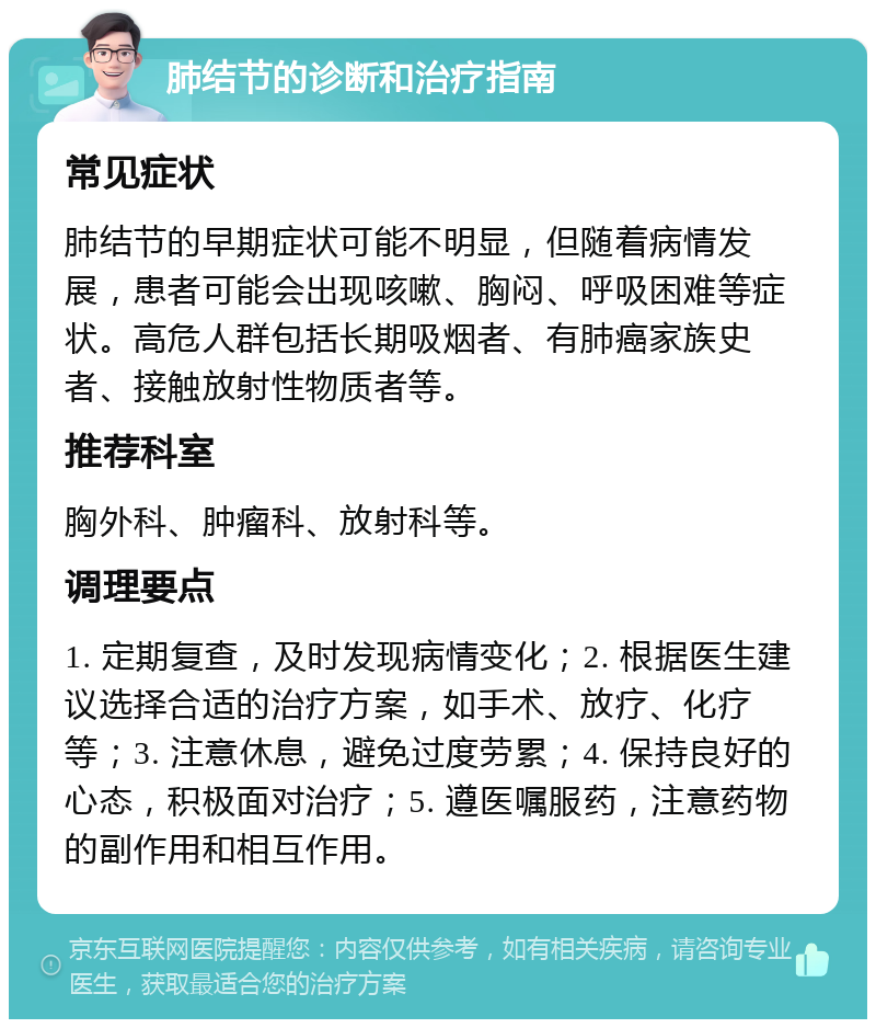 肺结节的诊断和治疗指南 常见症状 肺结节的早期症状可能不明显，但随着病情发展，患者可能会出现咳嗽、胸闷、呼吸困难等症状。高危人群包括长期吸烟者、有肺癌家族史者、接触放射性物质者等。 推荐科室 胸外科、肿瘤科、放射科等。 调理要点 1. 定期复查，及时发现病情变化；2. 根据医生建议选择合适的治疗方案，如手术、放疗、化疗等；3. 注意休息，避免过度劳累；4. 保持良好的心态，积极面对治疗；5. 遵医嘱服药，注意药物的副作用和相互作用。