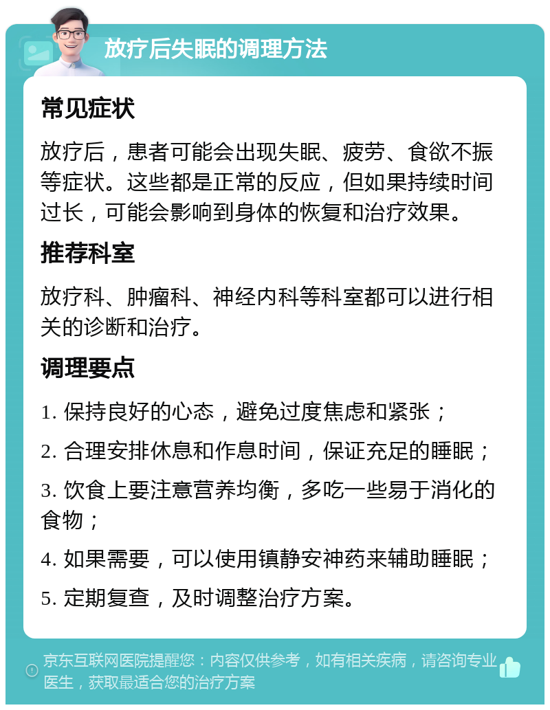 放疗后失眠的调理方法 常见症状 放疗后，患者可能会出现失眠、疲劳、食欲不振等症状。这些都是正常的反应，但如果持续时间过长，可能会影响到身体的恢复和治疗效果。 推荐科室 放疗科、肿瘤科、神经内科等科室都可以进行相关的诊断和治疗。 调理要点 1. 保持良好的心态，避免过度焦虑和紧张； 2. 合理安排休息和作息时间，保证充足的睡眠； 3. 饮食上要注意营养均衡，多吃一些易于消化的食物； 4. 如果需要，可以使用镇静安神药来辅助睡眠； 5. 定期复查，及时调整治疗方案。