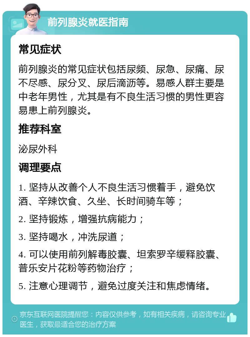 前列腺炎就医指南 常见症状 前列腺炎的常见症状包括尿频、尿急、尿痛、尿不尽感、尿分叉、尿后滴沥等。易感人群主要是中老年男性，尤其是有不良生活习惯的男性更容易患上前列腺炎。 推荐科室 泌尿外科 调理要点 1. 坚持从改善个人不良生活习惯着手，避免饮酒、辛辣饮食、久坐、长时间骑车等； 2. 坚持锻炼，增强抗病能力； 3. 坚持喝水，冲洗尿道； 4. 可以使用前列解毒胶囊、坦索罗辛缓释胶囊、普乐安片花粉等药物治疗； 5. 注意心理调节，避免过度关注和焦虑情绪。