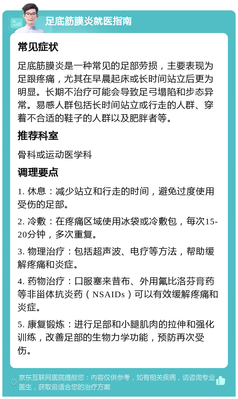 足底筋膜炎就医指南 常见症状 足底筋膜炎是一种常见的足部劳损，主要表现为足跟疼痛，尤其在早晨起床或长时间站立后更为明显。长期不治疗可能会导致足弓塌陷和步态异常。易感人群包括长时间站立或行走的人群、穿着不合适的鞋子的人群以及肥胖者等。 推荐科室 骨科或运动医学科 调理要点 1. 休息：减少站立和行走的时间，避免过度使用受伤的足部。 2. 冷敷：在疼痛区域使用冰袋或冷敷包，每次15-20分钟，多次重复。 3. 物理治疗：包括超声波、电疗等方法，帮助缓解疼痛和炎症。 4. 药物治疗：口服塞来昔布、外用氟比洛芬膏药等非甾体抗炎药（NSAIDs）可以有效缓解疼痛和炎症。 5. 康复锻炼：进行足部和小腿肌肉的拉伸和强化训练，改善足部的生物力学功能，预防再次受伤。