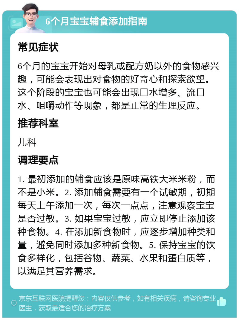 6个月宝宝辅食添加指南 常见症状 6个月的宝宝开始对母乳或配方奶以外的食物感兴趣，可能会表现出对食物的好奇心和探索欲望。这个阶段的宝宝也可能会出现口水增多、流口水、咀嚼动作等现象，都是正常的生理反应。 推荐科室 儿科 调理要点 1. 最初添加的辅食应该是原味高铁大米米粉，而不是小米。2. 添加辅食需要有一个试敏期，初期每天上午添加一次，每次一点点，注意观察宝宝是否过敏。3. 如果宝宝过敏，应立即停止添加该种食物。4. 在添加新食物时，应逐步增加种类和量，避免同时添加多种新食物。5. 保持宝宝的饮食多样化，包括谷物、蔬菜、水果和蛋白质等，以满足其营养需求。