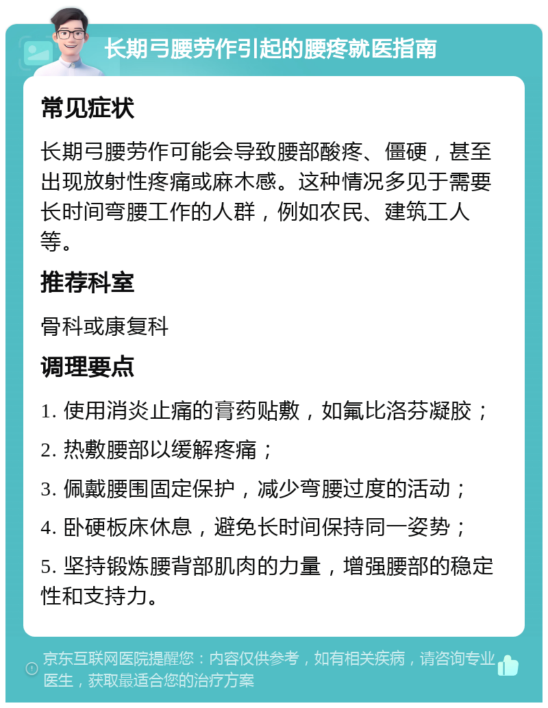 长期弓腰劳作引起的腰疼就医指南 常见症状 长期弓腰劳作可能会导致腰部酸疼、僵硬，甚至出现放射性疼痛或麻木感。这种情况多见于需要长时间弯腰工作的人群，例如农民、建筑工人等。 推荐科室 骨科或康复科 调理要点 1. 使用消炎止痛的膏药贴敷，如氟比洛芬凝胶； 2. 热敷腰部以缓解疼痛； 3. 佩戴腰围固定保护，减少弯腰过度的活动； 4. 卧硬板床休息，避免长时间保持同一姿势； 5. 坚持锻炼腰背部肌肉的力量，增强腰部的稳定性和支持力。