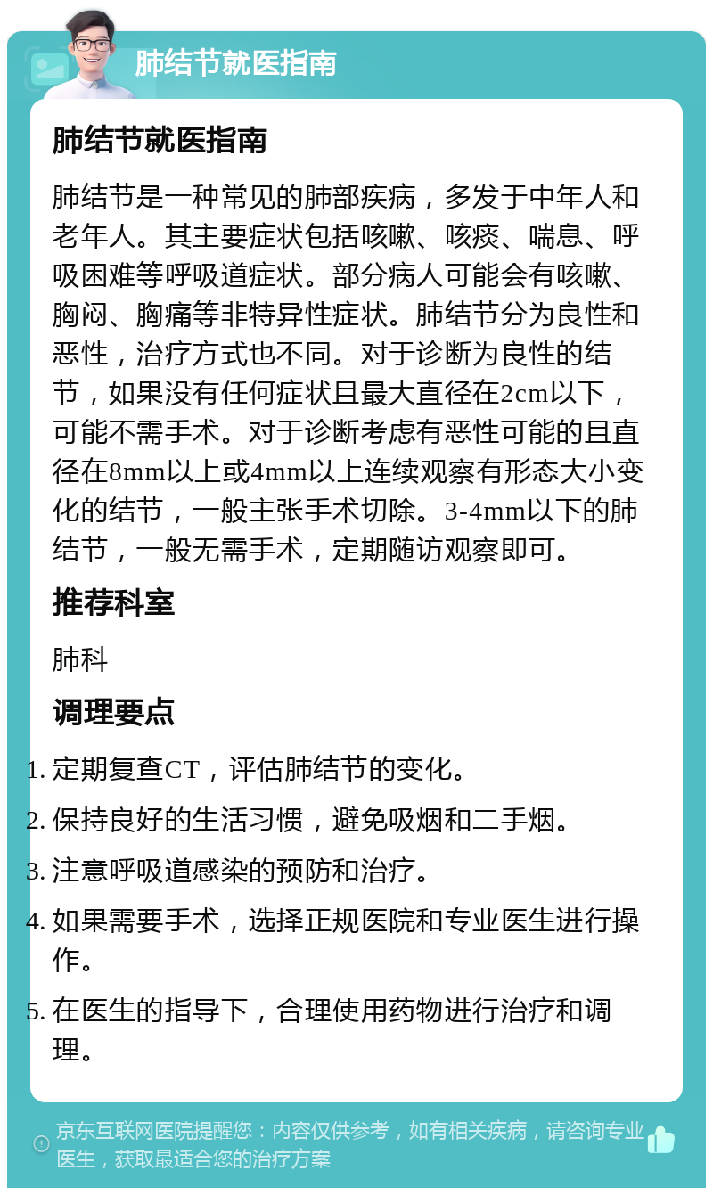 肺结节就医指南 肺结节就医指南 肺结节是一种常见的肺部疾病，多发于中年人和老年人。其主要症状包括咳嗽、咳痰、喘息、呼吸困难等呼吸道症状。部分病人可能会有咳嗽、胸闷、胸痛等非特异性症状。肺结节分为良性和恶性，治疗方式也不同。对于诊断为良性的结节，如果没有任何症状且最大直径在2cm以下，可能不需手术。对于诊断考虑有恶性可能的且直径在8mm以上或4mm以上连续观察有形态大小变化的结节，一般主张手术切除。3-4mm以下的肺结节，一般无需手术，定期随访观察即可。 推荐科室 肺科 调理要点 定期复查CT，评估肺结节的变化。 保持良好的生活习惯，避免吸烟和二手烟。 注意呼吸道感染的预防和治疗。 如果需要手术，选择正规医院和专业医生进行操作。 在医生的指导下，合理使用药物进行治疗和调理。