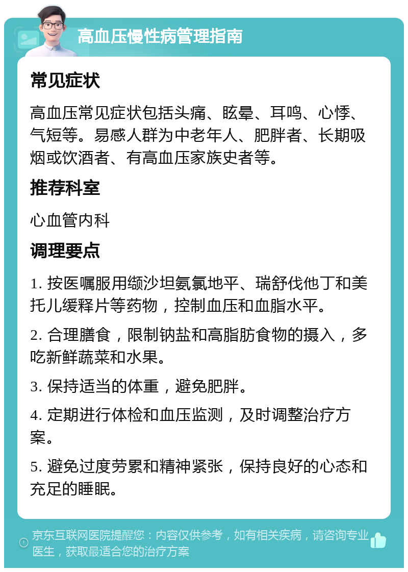 高血压慢性病管理指南 常见症状 高血压常见症状包括头痛、眩晕、耳鸣、心悸、气短等。易感人群为中老年人、肥胖者、长期吸烟或饮酒者、有高血压家族史者等。 推荐科室 心血管内科 调理要点 1. 按医嘱服用缬沙坦氨氯地平、瑞舒伐他丁和美托儿缓释片等药物，控制血压和血脂水平。 2. 合理膳食，限制钠盐和高脂肪食物的摄入，多吃新鲜蔬菜和水果。 3. 保持适当的体重，避免肥胖。 4. 定期进行体检和血压监测，及时调整治疗方案。 5. 避免过度劳累和精神紧张，保持良好的心态和充足的睡眠。