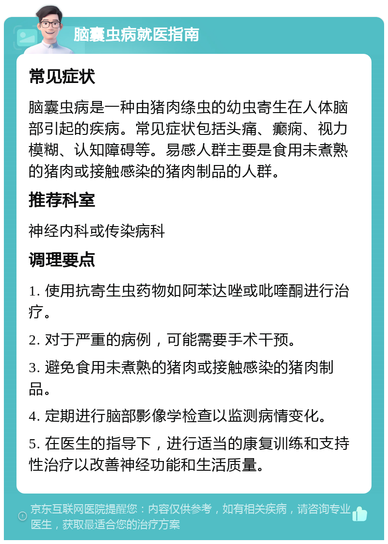 脑囊虫病就医指南 常见症状 脑囊虫病是一种由猪肉绦虫的幼虫寄生在人体脑部引起的疾病。常见症状包括头痛、癫痫、视力模糊、认知障碍等。易感人群主要是食用未煮熟的猪肉或接触感染的猪肉制品的人群。 推荐科室 神经内科或传染病科 调理要点 1. 使用抗寄生虫药物如阿苯达唑或吡喹酮进行治疗。 2. 对于严重的病例，可能需要手术干预。 3. 避免食用未煮熟的猪肉或接触感染的猪肉制品。 4. 定期进行脑部影像学检查以监测病情变化。 5. 在医生的指导下，进行适当的康复训练和支持性治疗以改善神经功能和生活质量。