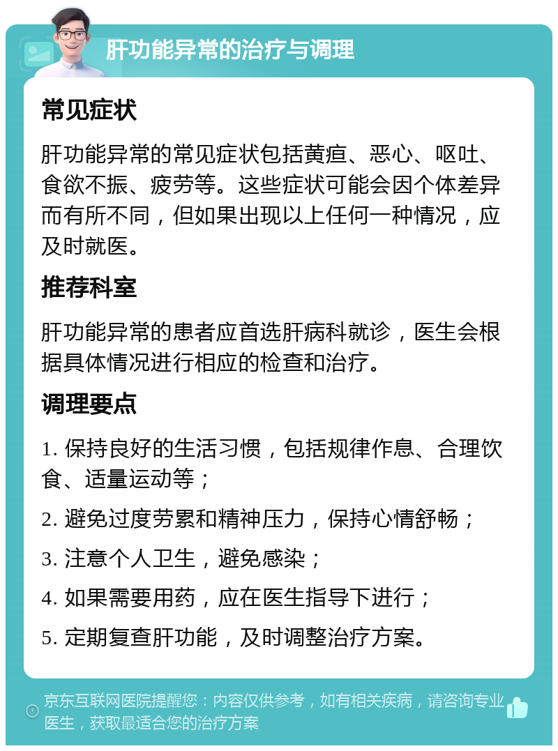 肝功能异常的治疗与调理 常见症状 肝功能异常的常见症状包括黄疸、恶心、呕吐、食欲不振、疲劳等。这些症状可能会因个体差异而有所不同，但如果出现以上任何一种情况，应及时就医。 推荐科室 肝功能异常的患者应首选肝病科就诊，医生会根据具体情况进行相应的检查和治疗。 调理要点 1. 保持良好的生活习惯，包括规律作息、合理饮食、适量运动等； 2. 避免过度劳累和精神压力，保持心情舒畅； 3. 注意个人卫生，避免感染； 4. 如果需要用药，应在医生指导下进行； 5. 定期复查肝功能，及时调整治疗方案。