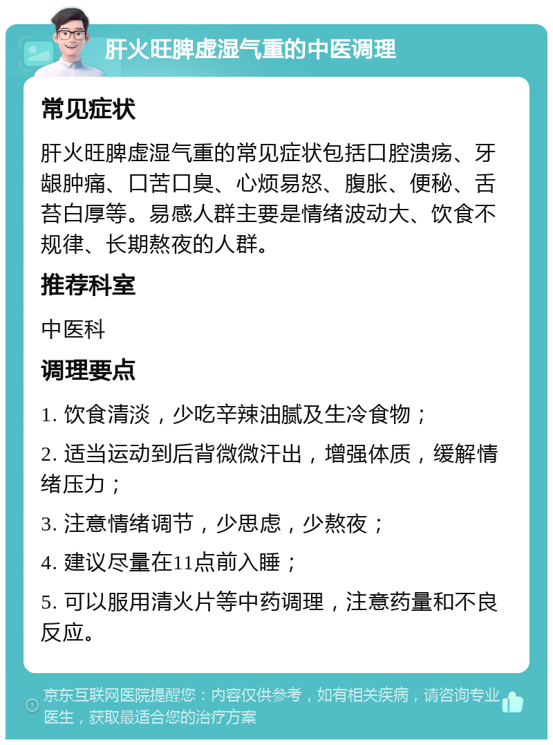 肝火旺脾虚湿气重的中医调理 常见症状 肝火旺脾虚湿气重的常见症状包括口腔溃疡、牙龈肿痛、口苦口臭、心烦易怒、腹胀、便秘、舌苔白厚等。易感人群主要是情绪波动大、饮食不规律、长期熬夜的人群。 推荐科室 中医科 调理要点 1. 饮食清淡，少吃辛辣油腻及生冷食物； 2. 适当运动到后背微微汗出，增强体质，缓解情绪压力； 3. 注意情绪调节，少思虑，少熬夜； 4. 建议尽量在11点前入睡； 5. 可以服用清火片等中药调理，注意药量和不良反应。