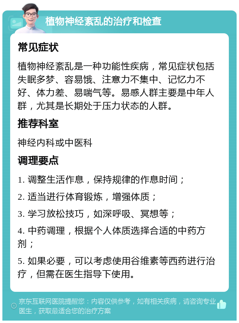 植物神经紊乱的治疗和检查 常见症状 植物神经紊乱是一种功能性疾病，常见症状包括失眠多梦、容易饿、注意力不集中、记忆力不好、体力差、易喘气等。易感人群主要是中年人群，尤其是长期处于压力状态的人群。 推荐科室 神经内科或中医科 调理要点 1. 调整生活作息，保持规律的作息时间； 2. 适当进行体育锻炼，增强体质； 3. 学习放松技巧，如深呼吸、冥想等； 4. 中药调理，根据个人体质选择合适的中药方剂； 5. 如果必要，可以考虑使用谷维素等西药进行治疗，但需在医生指导下使用。