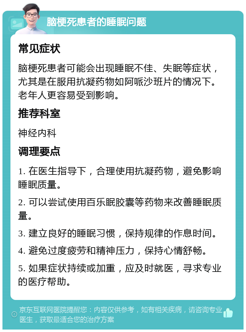 脑梗死患者的睡眠问题 常见症状 脑梗死患者可能会出现睡眠不佳、失眠等症状，尤其是在服用抗凝药物如阿哌沙班片的情况下。老年人更容易受到影响。 推荐科室 神经内科 调理要点 1. 在医生指导下，合理使用抗凝药物，避免影响睡眠质量。 2. 可以尝试使用百乐眠胶囊等药物来改善睡眠质量。 3. 建立良好的睡眠习惯，保持规律的作息时间。 4. 避免过度疲劳和精神压力，保持心情舒畅。 5. 如果症状持续或加重，应及时就医，寻求专业的医疗帮助。