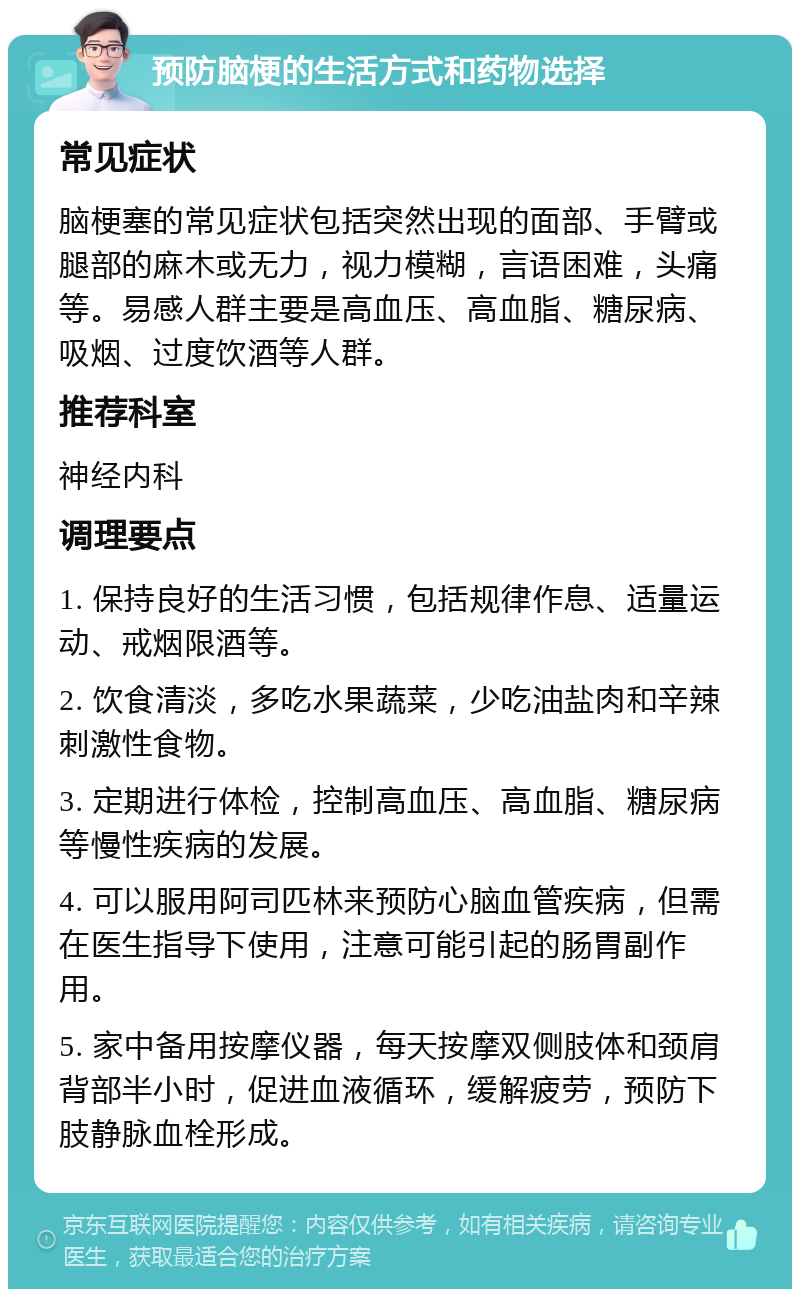 预防脑梗的生活方式和药物选择 常见症状 脑梗塞的常见症状包括突然出现的面部、手臂或腿部的麻木或无力，视力模糊，言语困难，头痛等。易感人群主要是高血压、高血脂、糖尿病、吸烟、过度饮酒等人群。 推荐科室 神经内科 调理要点 1. 保持良好的生活习惯，包括规律作息、适量运动、戒烟限酒等。 2. 饮食清淡，多吃水果蔬菜，少吃油盐肉和辛辣刺激性食物。 3. 定期进行体检，控制高血压、高血脂、糖尿病等慢性疾病的发展。 4. 可以服用阿司匹林来预防心脑血管疾病，但需在医生指导下使用，注意可能引起的肠胃副作用。 5. 家中备用按摩仪器，每天按摩双侧肢体和颈肩背部半小时，促进血液循环，缓解疲劳，预防下肢静脉血栓形成。