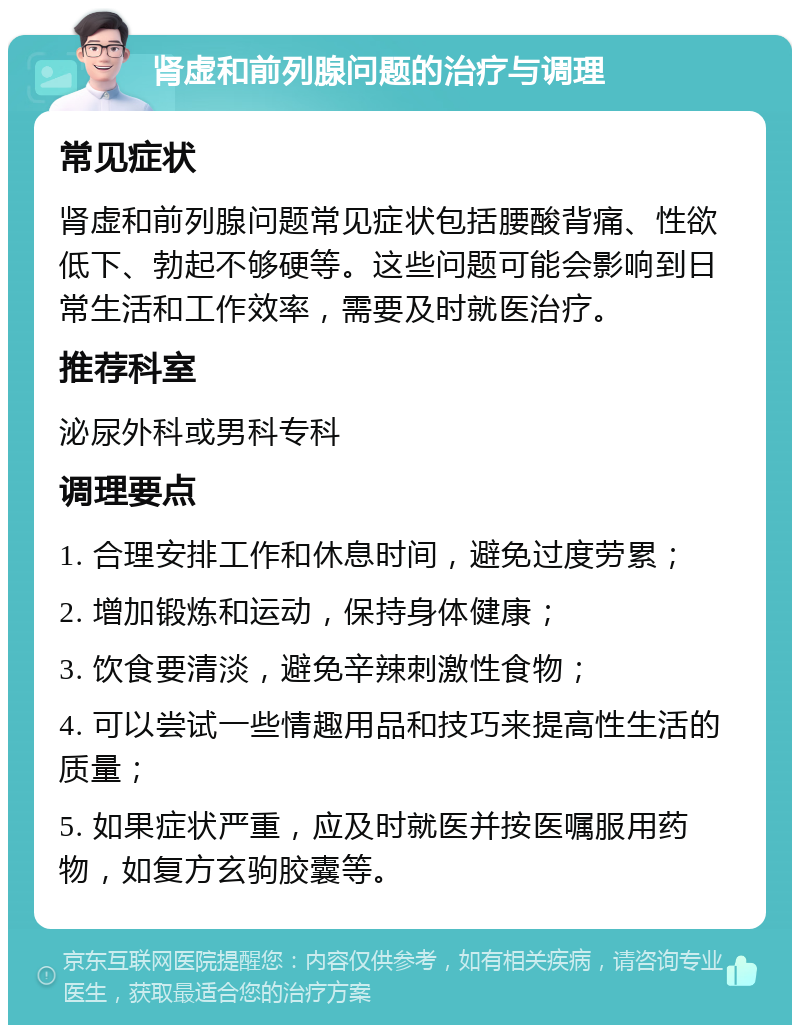 肾虚和前列腺问题的治疗与调理 常见症状 肾虚和前列腺问题常见症状包括腰酸背痛、性欲低下、勃起不够硬等。这些问题可能会影响到日常生活和工作效率，需要及时就医治疗。 推荐科室 泌尿外科或男科专科 调理要点 1. 合理安排工作和休息时间，避免过度劳累； 2. 增加锻炼和运动，保持身体健康； 3. 饮食要清淡，避免辛辣刺激性食物； 4. 可以尝试一些情趣用品和技巧来提高性生活的质量； 5. 如果症状严重，应及时就医并按医嘱服用药物，如复方玄驹胶囊等。