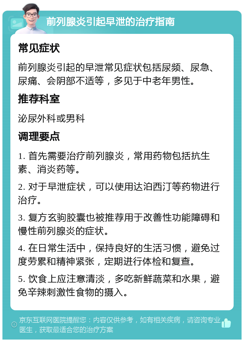 前列腺炎引起早泄的治疗指南 常见症状 前列腺炎引起的早泄常见症状包括尿频、尿急、尿痛、会阴部不适等，多见于中老年男性。 推荐科室 泌尿外科或男科 调理要点 1. 首先需要治疗前列腺炎，常用药物包括抗生素、消炎药等。 2. 对于早泄症状，可以使用达泊西汀等药物进行治疗。 3. 复方玄驹胶囊也被推荐用于改善性功能障碍和慢性前列腺炎的症状。 4. 在日常生活中，保持良好的生活习惯，避免过度劳累和精神紧张，定期进行体检和复查。 5. 饮食上应注意清淡，多吃新鲜蔬菜和水果，避免辛辣刺激性食物的摄入。