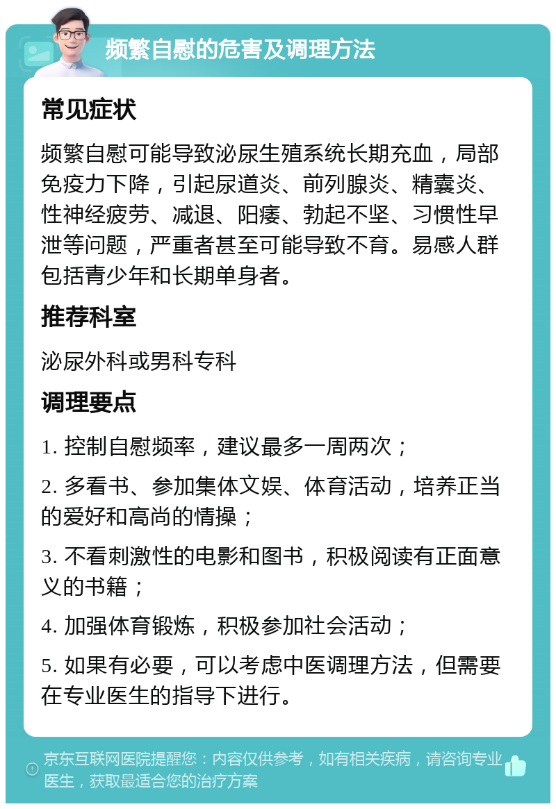 频繁自慰的危害及调理方法 常见症状 频繁自慰可能导致泌尿生殖系统长期充血，局部免疫力下降，引起尿道炎、前列腺炎、精囊炎、性神经疲劳、减退、阳痿、勃起不坚、习惯性早泄等问题，严重者甚至可能导致不育。易感人群包括青少年和长期单身者。 推荐科室 泌尿外科或男科专科 调理要点 1. 控制自慰频率，建议最多一周两次； 2. 多看书、参加集体文娱、体育活动，培养正当的爱好和高尚的情操； 3. 不看刺激性的电影和图书，积极阅读有正面意义的书籍； 4. 加强体育锻炼，积极参加社会活动； 5. 如果有必要，可以考虑中医调理方法，但需要在专业医生的指导下进行。