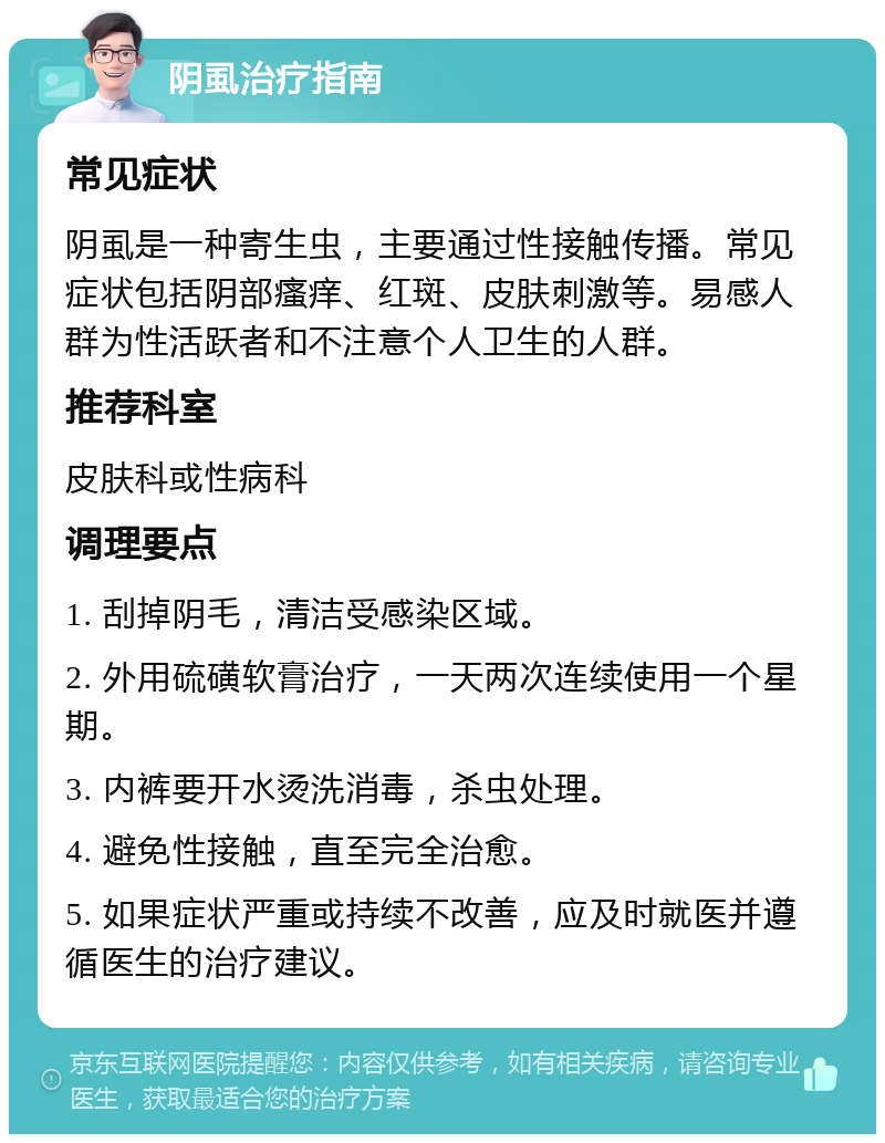 阴虱治疗指南 常见症状 阴虱是一种寄生虫，主要通过性接触传播。常见症状包括阴部瘙痒、红斑、皮肤刺激等。易感人群为性活跃者和不注意个人卫生的人群。 推荐科室 皮肤科或性病科 调理要点 1. 刮掉阴毛，清洁受感染区域。 2. 外用硫磺软膏治疗，一天两次连续使用一个星期。 3. 内裤要开水烫洗消毒，杀虫处理。 4. 避免性接触，直至完全治愈。 5. 如果症状严重或持续不改善，应及时就医并遵循医生的治疗建议。