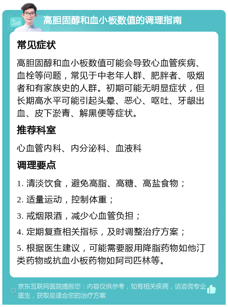 高胆固醇和血小板数值的调理指南 常见症状 高胆固醇和血小板数值可能会导致心血管疾病、血栓等问题，常见于中老年人群、肥胖者、吸烟者和有家族史的人群。初期可能无明显症状，但长期高水平可能引起头晕、恶心、呕吐、牙龈出血、皮下淤青、解黑便等症状。 推荐科室 心血管内科、内分泌科、血液科 调理要点 1. 清淡饮食，避免高脂、高糖、高盐食物； 2. 适量运动，控制体重； 3. 戒烟限酒，减少心血管负担； 4. 定期复查相关指标，及时调整治疗方案； 5. 根据医生建议，可能需要服用降脂药物如他汀类药物或抗血小板药物如阿司匹林等。