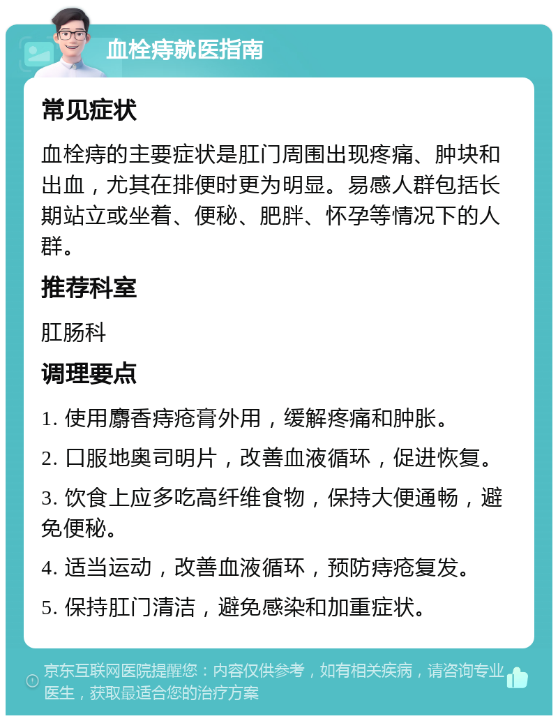 血栓痔就医指南 常见症状 血栓痔的主要症状是肛门周围出现疼痛、肿块和出血，尤其在排便时更为明显。易感人群包括长期站立或坐着、便秘、肥胖、怀孕等情况下的人群。 推荐科室 肛肠科 调理要点 1. 使用麝香痔疮膏外用，缓解疼痛和肿胀。 2. 口服地奥司明片，改善血液循环，促进恢复。 3. 饮食上应多吃高纤维食物，保持大便通畅，避免便秘。 4. 适当运动，改善血液循环，预防痔疮复发。 5. 保持肛门清洁，避免感染和加重症状。