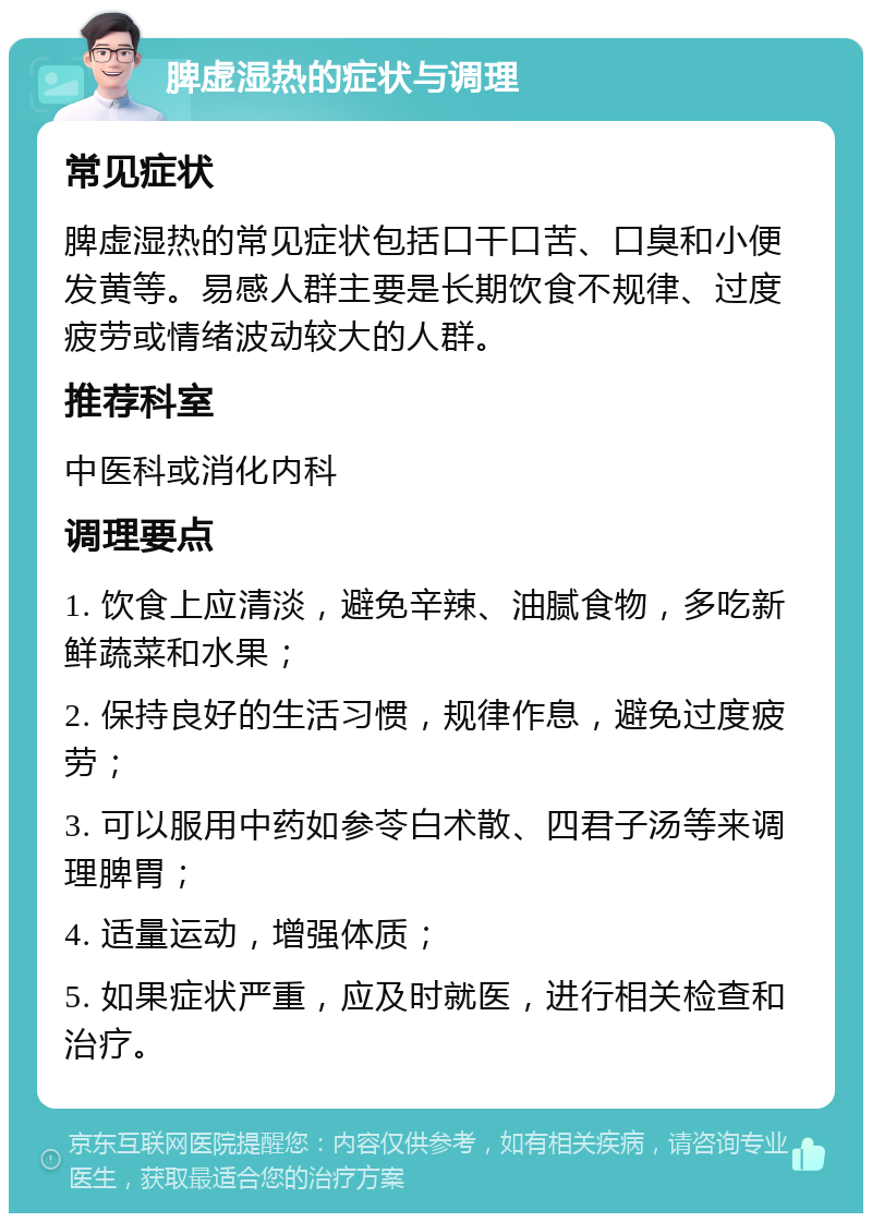 脾虚湿热的症状与调理 常见症状 脾虚湿热的常见症状包括口干口苦、口臭和小便发黄等。易感人群主要是长期饮食不规律、过度疲劳或情绪波动较大的人群。 推荐科室 中医科或消化内科 调理要点 1. 饮食上应清淡，避免辛辣、油腻食物，多吃新鲜蔬菜和水果； 2. 保持良好的生活习惯，规律作息，避免过度疲劳； 3. 可以服用中药如参苓白术散、四君子汤等来调理脾胃； 4. 适量运动，增强体质； 5. 如果症状严重，应及时就医，进行相关检查和治疗。