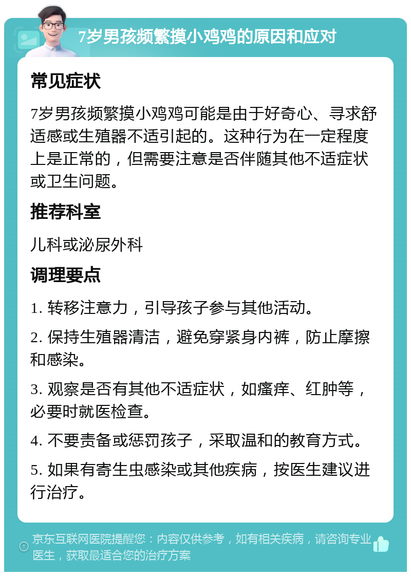 7岁男孩频繁摸小鸡鸡的原因和应对 常见症状 7岁男孩频繁摸小鸡鸡可能是由于好奇心、寻求舒适感或生殖器不适引起的。这种行为在一定程度上是正常的，但需要注意是否伴随其他不适症状或卫生问题。 推荐科室 儿科或泌尿外科 调理要点 1. 转移注意力，引导孩子参与其他活动。 2. 保持生殖器清洁，避免穿紧身内裤，防止摩擦和感染。 3. 观察是否有其他不适症状，如瘙痒、红肿等，必要时就医检查。 4. 不要责备或惩罚孩子，采取温和的教育方式。 5. 如果有寄生虫感染或其他疾病，按医生建议进行治疗。