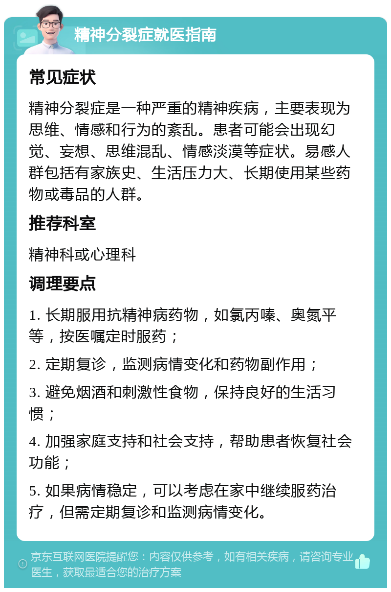 精神分裂症就医指南 常见症状 精神分裂症是一种严重的精神疾病，主要表现为思维、情感和行为的紊乱。患者可能会出现幻觉、妄想、思维混乱、情感淡漠等症状。易感人群包括有家族史、生活压力大、长期使用某些药物或毒品的人群。 推荐科室 精神科或心理科 调理要点 1. 长期服用抗精神病药物，如氯丙嗪、奥氮平等，按医嘱定时服药； 2. 定期复诊，监测病情变化和药物副作用； 3. 避免烟酒和刺激性食物，保持良好的生活习惯； 4. 加强家庭支持和社会支持，帮助患者恢复社会功能； 5. 如果病情稳定，可以考虑在家中继续服药治疗，但需定期复诊和监测病情变化。