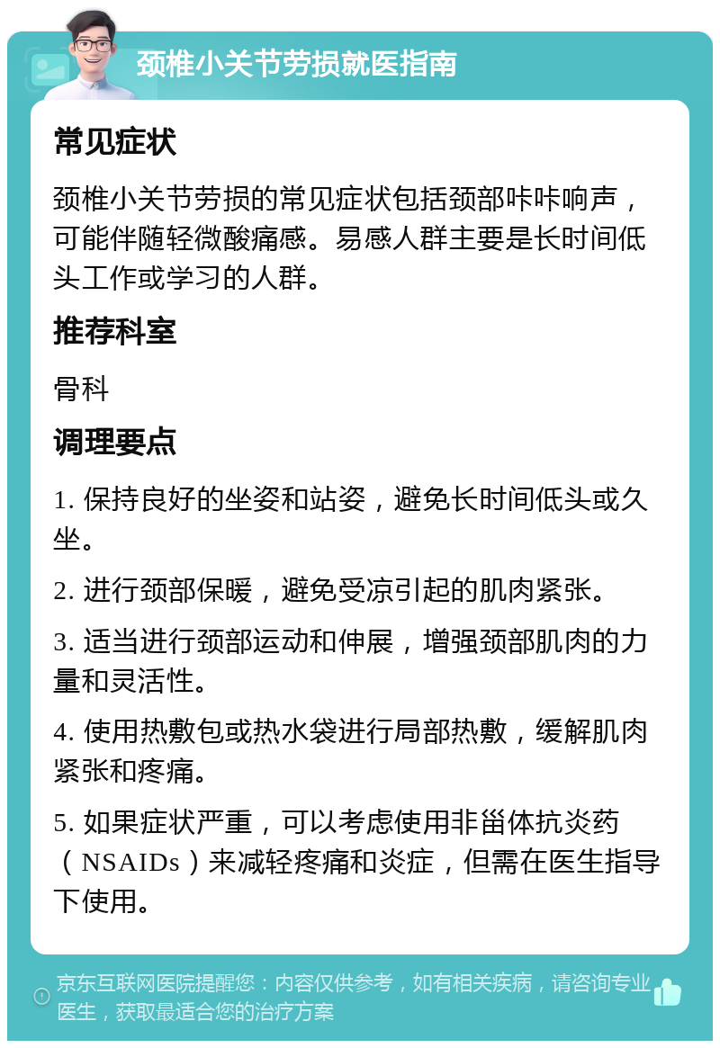 颈椎小关节劳损就医指南 常见症状 颈椎小关节劳损的常见症状包括颈部咔咔响声，可能伴随轻微酸痛感。易感人群主要是长时间低头工作或学习的人群。 推荐科室 骨科 调理要点 1. 保持良好的坐姿和站姿，避免长时间低头或久坐。 2. 进行颈部保暖，避免受凉引起的肌肉紧张。 3. 适当进行颈部运动和伸展，增强颈部肌肉的力量和灵活性。 4. 使用热敷包或热水袋进行局部热敷，缓解肌肉紧张和疼痛。 5. 如果症状严重，可以考虑使用非甾体抗炎药（NSAIDs）来减轻疼痛和炎症，但需在医生指导下使用。