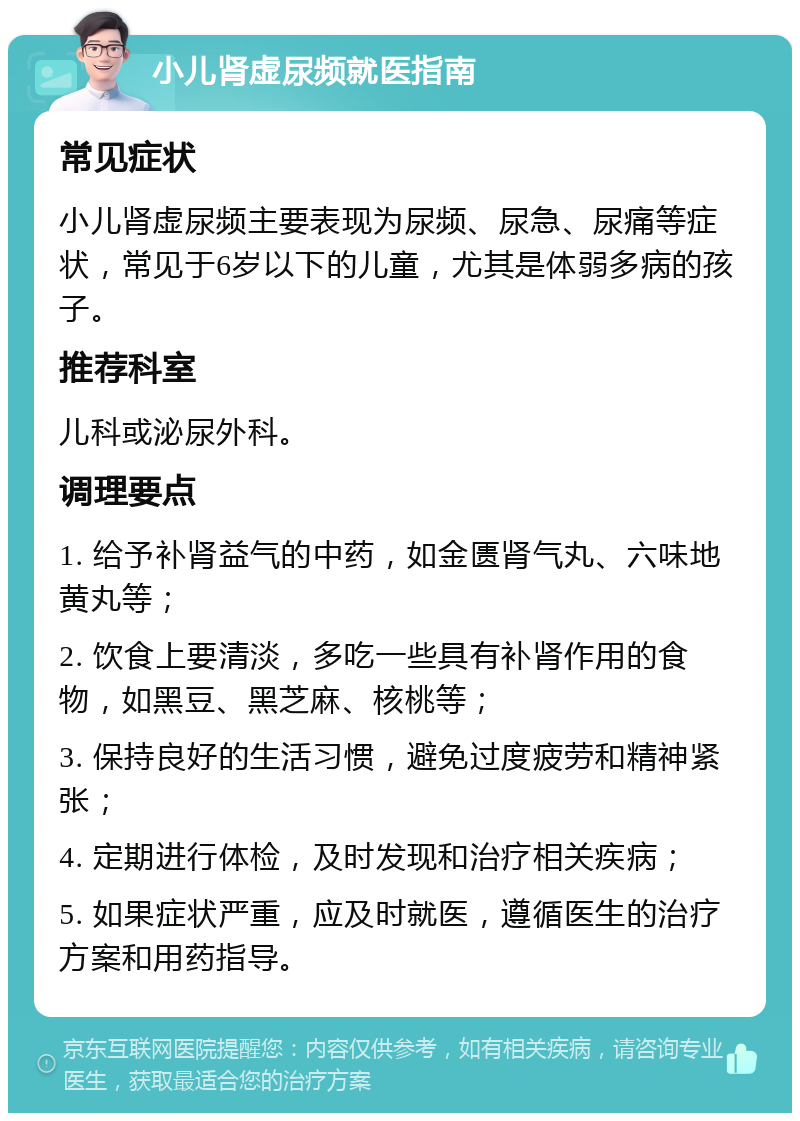 小儿肾虚尿频就医指南 常见症状 小儿肾虚尿频主要表现为尿频、尿急、尿痛等症状，常见于6岁以下的儿童，尤其是体弱多病的孩子。 推荐科室 儿科或泌尿外科。 调理要点 1. 给予补肾益气的中药，如金匮肾气丸、六味地黄丸等； 2. 饮食上要清淡，多吃一些具有补肾作用的食物，如黑豆、黑芝麻、核桃等； 3. 保持良好的生活习惯，避免过度疲劳和精神紧张； 4. 定期进行体检，及时发现和治疗相关疾病； 5. 如果症状严重，应及时就医，遵循医生的治疗方案和用药指导。