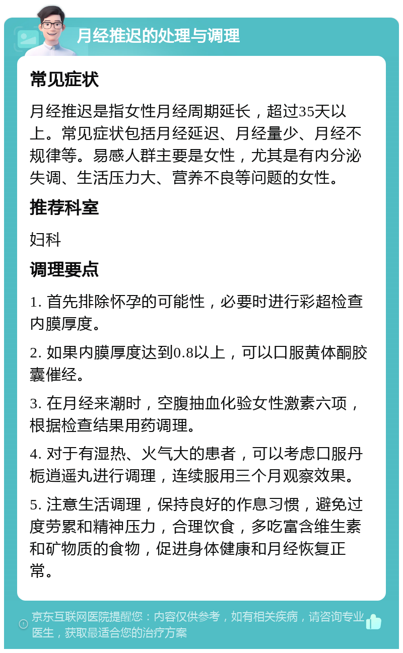 月经推迟的处理与调理 常见症状 月经推迟是指女性月经周期延长，超过35天以上。常见症状包括月经延迟、月经量少、月经不规律等。易感人群主要是女性，尤其是有内分泌失调、生活压力大、营养不良等问题的女性。 推荐科室 妇科 调理要点 1. 首先排除怀孕的可能性，必要时进行彩超检查内膜厚度。 2. 如果内膜厚度达到0.8以上，可以口服黄体酮胶囊催经。 3. 在月经来潮时，空腹抽血化验女性激素六项，根据检查结果用药调理。 4. 对于有湿热、火气大的患者，可以考虑口服丹栀逍遥丸进行调理，连续服用三个月观察效果。 5. 注意生活调理，保持良好的作息习惯，避免过度劳累和精神压力，合理饮食，多吃富含维生素和矿物质的食物，促进身体健康和月经恢复正常。